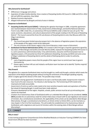 11
Why demand for Gorkhaland?
 Differences in language and culture.
 Aspiration of Indian Gorkha identity: Since creation of Darjeeling Gorkha Hill Council in 1988 and GTA in 2012
did not fulfill this aspiration, they failed.
 Relative Economic deprivation
 Alleged maltreatment by Bengalis and lack of voice in Kolkata.
Responses to Gorkhaland
 Darjeeling Gorkha Hill Council (DGHC): Following the agitation that began in 1986, a tripartite agreement
was reached between Government of India, Government of West Bengal, and Gorkha National Liberation
Front in July 1988. Under this, an autonomous Hill Council (DGHC) under a State Act was set up for “the
social, economic, educational, and cultural advancement of the people residing in the Hill areas of Darjeeling
District”. The Council covered the three hill sub-divisions of Darjeeling district and a few Mouzas within the
Siliguri sub-division.
Problems:
 The Council was given limited executive powers but in the absence of legislative powers the aspirations
of the people of the region could not be addressed.

 Gorkhaland Territorial Administration (GTA): GTA created in 2012 through a tripartite agreement signed by
GoI, Govt. of West Bengal and Gorkha Janmukti Morcha (GJM), replaced the Darjeeling Gorkha Hill Council. It
is a semi-autonomous administrative body. It has administrative, executive and financial powers but no
legislative powers. GTA presently has three hill subdivisions Darjeeling, Kurseong and Mirik and some areas
of Siliguri subdivision of Darjeeling district and the whole of Kalimpong district under its authority.
Problems:
 Lack of legislative powers means that the people of the region have no control over laws to govern
themselves by
 Dooars again has been left out and instead a verification team has been set to identify “Gorkha majority”
areas in the Dooars.
Way forward
The agitation for a separate Gorkhaland state must be brought to a swift end through a solution which meets the
aspirations of the Nepali-speaking people without hurting the sentiments of the Bengali-speaking majority,
which is largely against the division of the state. The possible steps include:
 Good power sharing agreement: Gorkhaland on its own is not financially viable. Except tourism it doesn’t
have much of its own resources. Tea industry is also facing crisis. The functioning of GTA needs to be
improved and made accountable.
 Government of centre as well as state needs to be more sensitive towards needs and aspirations of Gorkhas.
Eg instead of imposing Bengali, it could have been made optional.
 Economic development of the region. Hospitals, schools, public services must be set up and existing ones
need to be improved.
 Creation of an Autonomous State of Gorkhaland within an undivided West Bengal can be considered. Article
244 A provides for an autonomous state for certain tribal areas in Assam with its own legislature and council
of ministers. By a constitutional amendment, the applicability of this article can be extended to West Bengal.
Alternatively, through a constitutional amendment, an Article similar to Article 244 A, can be inserted as a
new chapter in Part VI of the Constitution. This will enable the establishment of an Autonomous State of
Gorkhaland, with a legislature and council of ministers within the existing state of West Bengal without
bifurcating it.
1.9. COMMIT
Why in news?
A new training programme Comprehensive Online Modified Modules on Induction Training (COMMIT) for State
Government officials has been launched.
The non-inclusion of the Dooars region in the Council became a major reason of discontent.
 