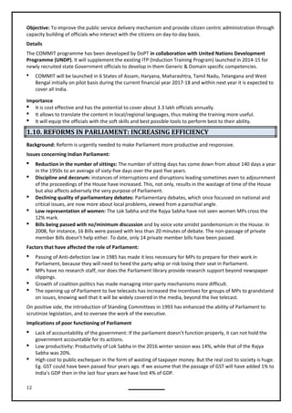 12
Objective: To improve the public service delivery mechanism and provide citizen centric administration through
capacity building of officials who interact with the citizens on day-to-day basis.
Details
The COMMIT programme has been developed by DoPT in collaboration with United Nations Development
Programme (UNDP). It will supplement the existing ITP (Induction Training Program) launched in 2014-15 for
newly recruited state Government officials to develop in them Generic & Domain specific competencies.
 COMMIT will be launched in 6 States of Assam, Haryana, Maharashtra, Tamil Nadu, Telangana and West
Bengal initially on pilot basis during the current financial year 2017-18 and within next year it is expected to
cover all India.
Importance
 It is cost effective and has the potential to cover about 3.3 lakh officials annually.
 It allows to translate the content in local/regional languages, thus making the training more useful.
 It will equip the officials with the soft skills and best possible tools to perform best to their ability.
1.10. REFORMS IN PARLIAMENT: INCREASING EFFICIENCY
Background: Reform is urgently needed to make Parliament more productive and responsive.
Issues concerning Indian Parliament:
 Reduction in the number of sittings: The number of sitting days has come down from about 140 days a year
in the 1950s to an average of sixty-five days over the past five years.
 Discipline and decorum: instances of interruptions and disruptions leading sometimes even to adjournment
of the proceedings of the House have increased. This, not only, results in the wastage of time of the House
but also affects adversely the very purpose of Parliament.
 Declining quality of parliamentary debates: Parliamentary debates, which once focussed on national and
critical issues, are now more about local problems, viewed from a parochial angle.
 Low representation of women: The Lok Sabha and the Rajya Sabha have not seen women MPs cross the
12% mark.
 Bills being passed with no/minimum discussion and by voice vote amidst pandemonium in the House. In
2008, for instance, 16 Bills were passed with less than 20 minutes of debate. The non-passage of private
member Bills doesn’t help either. To date, only 14 private member bills have been passed.
 Passing of Anti-defection law in 1985 has made it less necessary for MPs to prepare for their work in
Parliament, because they will need to heed the party whip or risk losing their seat in Parliament.
 MPs have no research staff, nor does the Parliament library provide research support beyond newspaper
clippings.
 Growth of coalition politics has made managing inter-party mechanisms more difficult.
 The opening up of Parliament to live telecasts has increased the incentives for groups of MPs to grandstand
on issues, knowing well that it will be widely covered in the media, beyond the live telecast.
On positive side, the introduction of Standing Committees in 1993 has enhanced the ability of Parliament to
scrutinize legislation, and to oversee the work of the executive.
Implications of poor functioning of Parliament
 Lack of accountability of the government: If the parliament doesn’t function properly, it can not hold the
government accountable for its actions.
 Low productivity: Productivity of Lok Sabha in the 2016 winter session was 14%, while that of the Rajya
Sabha was 20%.
 High cost to public exchequer in the form of wasting of taxpayer money. But the real cost to society is huge.
Eg. GST could have been passed four years ago. If we assume that the passage of GST will have added 1% to
India's GDP then in the last four years we have lost 4% of GDP.
Factors that have affected the role of Parliament:
 