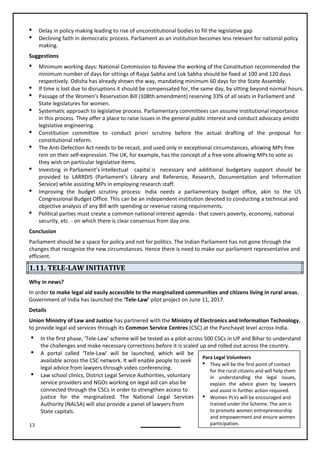 13
Para Legal Volunteers
 They will be the first point of contact
for the rural citizens and will help them
in understanding the legal issues,
explain the advice given by lawyers
and assist in further action required.
 Women PLVs will be encouraged and
trained under the Scheme. The aim is
to promote women entrepreneurship
and empowerment and ensure women
participation.
 Delay in policy making leading to rise of unconstitutional bodies to fill the legislative gap
 Declining faith in democratic process. Parliament as an institution becomes less relevant for national policy
making.
Suggestions
 Minimum working days: National Commission to Review the working of the Constitution recommended the
minimum number of days for sittings of Rajya Sabha and Lok Sabha should be fixed at 100 and 120 days
respectively. Odisha has already shown the way, mandating minimum 60 days for the State Assembly.
 If time is lost due to disruptions it should be compensated for, the same day, by sitting beyond normal hours.
 Passage of the Women’s Reservation Bill (108th amendment) reserving 33% of all seats in Parliament and
State legislatures for women.
 Systematic approach to legislative process. Parliamentary committees can assume institutional importance
in this process. They offer a place to raise issues in the general public interest and conduct advocacy amidst
legislative engineering.
 Constitution committee to conduct priori scrutiny before the actual drafting of the proposal for
constitutional reform.
 The Anti-Defection Act needs to be recast, and used only in exceptional circumstances, allowing MPs free
rein on their self-expression. The UK, for example, has the concept of a free vote allowing MPs to vote as
they wish on particular legislative items.
 Investing in Parliament’s intellectual capital is necessary and additional budgetary support should be
provided to LARRDIS (Parliament’s Library and Reference, Research, Documentation and Information
Service) while assisting MPs in employing research staff.
 Improving the budget scrutiny process: India needs a parliamentary budget office, akin to the US
Congressional Budget Office. This can be an independent institution devoted to conducting a technical and
objective analysis of any Bill with spending or revenue raising requirements.
 Political parties must create a common national interest agenda - that covers poverty, economy, national
security, etc. - on which there is clear consensus from day one.
Conclusion
Parliament should be a space for policy and not for politics. The Indian Parliament has not gone through the
changes that recognize the new circumstances. Hence there is need to make our parliament representative and
efficient.
1.11. TELE-LAW INITIATIVE
Why in news?
In order to make legal aid easily accessible to the marginalized communities and citizens living in rural areas,
Government of India has launched the ‘Tele-Law’ pilot project on June 11, 2017.
Details
Union Ministry of Law and Justice has partnered with the Ministry of Electronics and Information Technology,
to provide legal aid services through its Common Service Centres (CSC) at the Panchayat level across India.
 In the first phase, ‘Tele-Law’ scheme will be tested as a pilot across 500 CSCs in UP and Bihar to understand
the challenges and make necessary corrections before it is scaled up and rolled out across the country.
 A portal called ‘Tele-Law’ will be launched, which will be
available across the CSC network. It will enable people to seek
legal advice from lawyers through video conferencing.
 Law school clinics, District Legal Service Authorities, voluntary
service providers and NGOs working on legal aid can also be
connected through the CSCs in order to strengthen access to
justice for the marginalized. The National Legal Services
Authority (NALSA) will also provide a panel of lawyers from
State capitals.
 