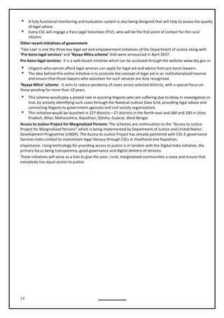 14
 A fully functional monitoring and evaluation system is also being designed that will help to assess the quality
of legal advice.
 Every CSC will engage a Para Legal Volunteer (PLV), who will be the first point of contact for the rural
citizens.
Other recent initiatives of government
‘Tele-Law’ is one the three key legal aid and empowerment initiatives of the Department of Justice along with
‘Pro bono legal services’ and ‘Nyaya Mitra scheme’ that were announced in April 2017.
Pro bono legal services: It is a web-based initiative which can be accessed through the website www.doj.gov.in.
 Litigants who cannot afford legal services can apply for legal aid and advice from pro bono lawyers.
 The idea behind this online initiative is to promote the concept of legal aid in an institutionalized manner
and ensure that those lawyers who volunteer for such services are duly recognized.
‘Nyaya Mitra’ scheme: It aims to reduce pendency of cases across selected districts, with a special focus on
those pending for more than 10 years.
 This scheme would play a pivotal role in assisting litigants who are suffering due to delay in investigation or
trial, by actively identifying such cases through the National Judicial Data Grid, providing legal advice and
connecting litigants to government agencies and civil society organizations.
 This initiative would be launched in 227 districts—27 districts in the North-east and J&K and 200 in Uttar
Access to Justice Project for Marginalized Persons: The schemes are continuation to the “Access to Justice
Project for Marginalized Persons” which is being implemented by Department of Justice and United Nation
Development Programme (UNDP). The Access to Justice Project has already partnered with CSC-E-governance
Services India Limited to mainstream legal literacy through CSCs in Jharkhand and Rajasthan.
Importance: Using technology for providing access to justice is in tandem with the Digital India initiative, the
primary focus being transparency, good governance and digital delivery of services.
These initiatives will serve as a tool to give the poor, rural, marginalised communities a voice and ensure that
everybody has equal access to justice.
Pradesh, Bihar, Maharashtra, Rajasthan, Odisha, Gujarat, West Bengal.
 
