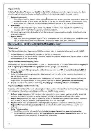 16
Impact on India
India has “vital stakes” in peace and stability in the Gulf. It asked countries in the region to resolve the Qatar
crisis through constructive dialogue and well-established international principles of mutual respect.
 Expatriate community
 The region is home to about 8 million Indians. Indians are the largest expatriate community in Qatar, the
same way they are in Saudi Arabia and the UAE — the two key countries who are in the opposite camp.
 An economic blockade could also affect Indian community in Qatar as much as its other residents.
 Remittance
 The Indian diaspora in the region remits around USD 40 billion a year. These funds are immensely
valuable as they help India manage its current account deficit.
 West Asia is among the key destinations for Indian engineering exports, accounting for 13% of India's total
engineering exports.
 Energy security
 New Delhi is the second largest buyer of Qatari liquefied natural gas (LNG), after Japan. India’s Petronet
LNG, as part of a long-term deal, imports 8.5 million tons of LNG from Doha every year.
2.2. SHANGHAI COOPERATION ORGANISATION (SCO)
Why in news?
The Shanghai Cooperation Organisation (SCO) Summit took place in Kazakhstan’s Astana on June 8-9, 2017.
 India and Pakistan inducted as full members of the SCO at the summit.
 Its 2015 summit in Ufa, Russia, the SCO formally adopted a resolution which started the procedures to admit
India and Pakistan into the grouping.
Importance of India’s membership for SCO
India's entry into the China-dominated SCO is seen as a major milestone as it is expected to increase the group's
heft in regional geopolitics and trade negotiations besides giving it a pan-Asian hue.
 With the expansion of the grouping, the SCO will now represent over 40% of humanity and nearly 20% of
the global GDP.
 India, as the largest economy in southern Asia, has much more to offer for the economic development of
Central Asian countries.
 India’s inclusion offers a huge potential for development and expands the influence of the organisation in
international and regional affairs in various fields, especially in security, geopolitics and the economy.
 Experts say India's inclusion may even bring down Beijing's overarching influence over the SCO.
Becoming a full member of the body will strengthen India’s position in Central Asia. It will also help the country’s
aim to regional integration; promote connectivity and stability across borders.
 Defence cooperation: As an SCO member, India is expected to have a bigger say in pressing for concerted
action in dealing with terrorism as well as on issues relating to security and defence in the region.
 Energy security: India is also likely to get greater access to major gas and oil exploration projects in Central
Asia as many of the SCO countries have huge reserves of oil and natural gas.
 Counter-terror: India is also keen on deepening its security-related cooperation with the SCO and its
Regional Anti-Terrorism Structure (RATS) which specifically deals with issues relating to security and
defence.
 India- Pakistan relation
 The SCO membership offers a platform for India to engage Pakistan in a wider regional setting.
 The entry of India and Pakistan into SCO may help boost anti-terrorism cooperation between the two
countries and provide a platform to resolve their differences.
Importance of SCO’s membership for India
 