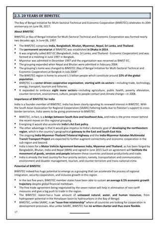 17
2.3. 20 YEARS OF BIMSTEC
The Bay of Bengal Initiative for Multi-Sectoral Technical and Economic Cooperation (BIMSTEC) celebrates its 20th
anniversary on June 06, 2017.
About BIMSTEC
BIMSTEC or Bay of Bengal Initiative for Multi-Sectoral Technical and Economic Cooperation was formed nearly
two decades ago, in June 06, 1997.
 The BIMSTEC comprises India, Bangladesh, Bhutan, Myanmar, Nepal, Sri Lanka, and Thailand.
 The permanent secretariat of BIMSTEC was established in Dhaka in 2014.
 It was originally called BIST-EC (Bangladesh, India, Sri Lanka, and Thailand - Economic Cooperation) and was
formed at a meeting in June 1997 in Bangkok.
 Myanmar was admitted in December 1997 and the organisation was renamed as BIMST-EC.
 The grouping expanded when Nepal and Bhutan were admitted in February 2004.
 The grouping’s name was changed to BIMSTEC (Bay of Bengal Initiative for Multi-Sectoral Technical and
Economic Cooperation) at Bangkok in July 2004”.
 The BIMSTEC region is home to around 1.5 billion people which constitute around 22% of the global
population.
 BIMSTEC is a sector-driven cooperative organization, starting with six sectors—including trade, technology,
energy, transport, tourism and fisheries.
 It expanded to embrace eight more sectors—including agriculture, public health, poverty alleviation,
counter-terrorism, environment, culture, people to people contact and climate change—in 2008.
Importance of BIMSTEC for India
India is a founder-member of BIMSTEC. India has been clearly signaling its renewed interest in BIMSTEC. With
the South Asian Association for Regional Cooperation (SAARC) faltering badly due to Pakistan’s support to cross-
border terrorism, India seems to be giving prominence to BIMSTEC.
 BIMSTEC, in fact, is a bridge between South Asia and Southeast Asia, and India is the prime mover behind
the recent moves on this regional grouping.

 The other advantage is that it would give impetus to India's domestic goal of developing the northeastern
region, which is the country's geographical gateway to the East and South-East Asia.
 The ongoing India-Myanmar-Thailand Trilateral Highway and the India-Myanmar Kaladan Multimodal
Transit Transport Project are expected to further augment connectivity and economic cooperation in the
 India is keen for a Motor Vehicle Agreement between India, Myanmar and Thailand, as has been forged by
Bangladesh, Bhutan, India and Nepal (BBIN) and signed in June 2015.Such an agreement will facilitate the
movement of goods, services and people between these countries and boost productivity and trade.
 India is already the lead country for four priority sectors, namely, transportation and communication,
environment and disaster management, tourism, and counter-terrorism and trans-national crime.
BIMSTEC indeed has huge potential to emerge as a grouping that can accelerate the process of regional
integration, security cooperation, and inclusive growth in this region.
 In the last five years, BIMSTEC member states have been able to sustain an average 6.5% economic growth
trajectory despite global financial meltdown.
 The free trade agreement being negotiated by the seven-nation will help in elimination of non-tariff
measures and give a big push to trade in the region.
 The BIMSTEC region has a huge amount of untapped natural, water, and human resources, from
hydropower potential in the Himalayan basin to hydrocarbons in the Bay of Bengal.
 BIMSTEC, unlike SAARC, is an “issue-free relationship” where all countries are looking for cooperation in
development processes. Also unlike SAARC, BIMSTEC has no written charter and thus more flexible.
Potential of BIMSTEC
Energising it would also accelerate India's Act East policy.
sub-region and beyond.
 