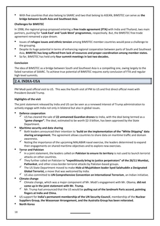 18
 With five countries that also belong to SAARC and two that belong to ASEAN, BIMSTEC can serve as the
bridge between South Asia and Southeast Asia.
Challenges for BIMSTEC
In 1998, the regional group proposed entering a free trade agreement (FTA) with India and Thailand, two main
partners, pushing for ‘Look East’ and ‘Look West’ programmes, respectively. But, the BIMSTEC free trade
agreement remained a pipe dream.
 Issues of refugee issues and ethnic tension among BIMSTEC member countries would pose a challenge to
the grouping.
 Despite its huge potential in terms of enhancing regional cooperation between parts of South and Southeast
Asia, BIMSTEC has long suffered from lack of resources and proper coordination among member states.
 So far, BIMSTEC has held only four summit meetings in last two decades.
Conclusion
The idea of BIMSTEC as a bridge between South and Southeast Asia is a compelling one, owing largely to the
failed narrative of SAARC. To achieve true potential of BIMSTEC requires early conclusion of FTA and regular
high-level summits.
2.4. INDIA-USA
PM Modi paid official visit to US. This was the fourth visit of PM to US and first direct official meet with
President Donald Trump.
Highlights of the visit
The joint statement released by India and US can be seen as a renewed interest of Trump administration to
actively engage with India not only in bilateral but also in global issues.
 Defence cooperation
 US has cleared the sale of 22 unmanned Guardian drones to India, with the deal being termed as a
“game changer”. The deal, estimated to be worth $2-3 billion, has been approved by the State
Department.
 Maritime security and data sharing
 Both leaders announced their intention to ‘build on the implementation of the “White Shipping” data
sharing arrangement. The agreement allows countries to share data on maritime traffic and domain
awareness.
 Noting the importance of the upcoming MALABAR naval exercise, the leaders determined to expand
their engagements on shared maritime objectives and to explore new exercises.
 Terror and Pakistan
 In a joint statement, the leaders called on Pakistan to ensure its territory is not used to launch terrorist
attacks on other countries.
 They further called on Pakistan to “expeditiously bring to justice perpetrators” of the 26/11 Mumbai,
Pathankot, and other cross-border terrorist attacks by Pakistan-based groups.
 The US State Department moved to make Hizb-ul-Mujahideen leader Syed Salahuddin a Designated
Global Terrorist, a move that was welcomed by India.
 US also committed to UN Comprehensive Convention on International Terrorism, an Indian initiative.
 Climate change
 Climate change, which was a major component of Mr. Modi’s engagement with Mr. Obama, did not
come up in the joint statement with Mr. Trump.
 Mr. Trump had announced that the US would be pulling out of the landmark Paris accord, pointing
fingers at India and China.
 US support for India’s permanent membership of the UN Security Council, membership of the Nuclear
Suppliers Group, the Wassenaar Arrangement, and the Australia Group has been reiterated.
 North Korea
 
