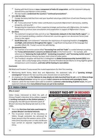 19
 Dealing with North Korea is now a component of India-US cooperation, and the statement obliquely
blamed China and Pakistan in this context.
 The two leaders condemned the country’s “continued provocations”.
 U.S. LNG for India
 Foreign Secretary told that from next year liquefied natural gas (LNG) from US will start flowing to India.
 On Afghanistan
 Mr. Trump welcomed “further Indian contributions to promote Afghanistan’s democracy, stability,
prosperity, and security”.
 Recognizing the importance of their respective strategic partnerships with Afghanistan, the leaders
committed to continue close consultations and cooperation in support of Afghanistan’s future.
 On China
 The statement recognized India and US as two “democratic stalwarts in the Indo-Pacific region”—a
clear hint towards building a coalition of democratic countries against non-democratic forces (read
China) in the region.
 South China Sea: Joint statement “reiterates the importance of respecting freedom of navigation,
overflight, and commerce throughout the region,” a significant toning down of the language that
possibly reflects Mr. Trump’s current ties with Beijing.
 On economic front
 The insertion of an entire section titled “Increasing Free and Fair Trade” is a veiled attempt at putting
the Trump administration’s concerns on bilateral trade on the front burner — for example, with
references to “balancing the trade deficit”, “protecting innovation”, and “increasing market access” in
areas where American industry has been most critical of Indian policy.
 The President’s daughter will lead the U.S delegation to Global Entrepreneurship Summit (GES) later
this year. GES is a key foreign policy initiative of former President Barack Obama to bring together global
entrepreneurs and innovators, and India will be hosting its next edition.
Conclusion
PM Modi and President Trump exceed the muted expectations for their first meeting.
 Mentioning North Korea, West Asia and Afghanistan, the statement talks of a “growing strategic
convergence” between the two countries and a shared vision on world affairs.
 An emphasis on the need for Pakistan to stop attacks on India launched from its soil, and for China to forge
its Belt and Road Initiative taking into account India’s concerns on territorial and sovereignty issues.
 However, while the two leaders were able to establish a common understanding of global issues, the joint
2.5. INDIA-CHINA
Indian troops intervened to block the path of
Chinese People’s Liberation Army soldiers engaged
in building road-works on the Doklam plateau, a
strategically vital 269 square kilometre patch of
Bhutan’s territory that Beijing laid claim to in the
1980s.
 This is the first time that India used troops to
protect Bhutan’s territorial interests.
 The tri-junction stretch of the boundary at
Sikkim, though contested, has witnessed far
fewer tensions than the western sector of the
India-China boundary even as India and Bhutan
have carried on separate negotiations with
China.
Why in news?
statement indicates that many bilateral issues are yet to be resolved.
 