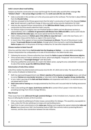 20
India’s concern about road building
Analysts say that the construction of a new road through the Chumbi valley would further endanger the
“Chicken’s Neck” — the narrow Siliguri corridor links the north-east with the rest of India.
 India is vulnerable in this corridor as it is the only access point to the northeast. The Corridor is about 500 km
from the Chumbi Valley.
 India has conveyed to the Chinese government that the latter’s construction of road in the disputed Doklam
area ‘would represent a significant change of status quo with serious security implications for India.’
 India has also rejected Chinese interpretation of the 1890 Sino-British Treaty, pointing out that the road
construction by China would undermine India’s security.
 For Chinese troops to transgress over non-finalised borders in Sikkim and into Bhutanese territory is
unprecedented, and is a violation of agreements with Bhutan from 1998 and 1999 as well as with India in
2012 to maintain the status quo, and causes special worries for the future.
 India’s military presence in Doklam gives it the ability to snap vital road — and in the near future, rail —
links between Lhasa and the Nathu-La region in the event of war.
 In recent time, China appears to have escalated its pressure on Bhutan. The aim of the pressure is well
known: To persuade Bhutan to cede Doklam, through which China has built a road linking Lhasa to the
Nathu-La pass and is in the process of driving a railway line, for two other disputed enclaves.
Chinese reaction to latest Face-off
China has said that Indian forces had intruded into the Donglang or Doklam — an area, which according to
Chinese interpretation lies undisputedly on its side of the boundary in the Sikkim border area.
 Following the tensions, Chinese authorities have closed the Nathu La pass to Kailash Mansarovar pilgrims.
 China served notice on India to withdraw its forces, which had allegedly “trespassed” into its territory, as a
precondition for a “meaningful dialogue” with New Delhi.
 China has justified the construction of a road in the Sikkim sector, saying the area undoubtedly” is located on
its side of the border as per the 1890 Sino-British Treaty.
Deterioration of India-China relation
India-China relation has deteriorated continuously since the Mr. Xi’s 2014 visit to India. The stand-off comes
after a series of setbacks to bilateral ties.
 Delhi has expressed disappointment over China’s rejection of its concerns on sovereignty issues, and refusal
to corner Pakistan on cross-border terrorism or help India’s bid for Nuclear Suppliers Group membership.
 In turn, India’s spurning of the Belt and Road Initiative and cooperation with the U.S. on maritime issues has
not played well in China
 Dalai Lama visit to Tawang was strongly protested by the China and it accused India for fuelling secessionist
in Tibet.
 India is also working with Japan, South Korea and the US to contain China’s power in the Indian Ocean,
provoking warnings from China’s Foreign Ministry.
Way forward
These issues have to be addressed through sustained dialogue. In the immediate term, however, talks must
focus on defusing the tensions at the tri-junction.
 China has made the withdrawal of Indian troops a precondition for dialogue. This would be unacceptable to
India, unless the PLA also withdraws its troops and road-building teams.
 Apart from its own commitments to the status quo, Beijing must recognise the special relationship India and
Bhutan have shared since 1947, the friendship treaty of 2007 that commits India to protecting Bhutan’s
interests, and the close coordination between the two militaries.
 