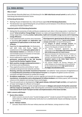 21
MoUs/agreements signed during the PM visit to Russia
India and Russia reaffirmed their “special and privileged
strategic partnership” and signed following pacts:
 The program of cultural exchanges between the
Ministry of Culture of the Russia and the Ministry of
Culture of the Republic of India for 2017-2019.
 The General Framework Agreement for the
construction of the third stage of the Kudankulam NPP
(KK5 & KK6) along with the Credit Protocol.
 Agreement between the Federal Service for Intellectual
Property (Rospatent) and the Council of India on
Scientific and Industrial Research on granting access to
Rospatent experts to the Indian Digital Library of
Traditional Knowledge (TKDL).
 The contract between JSC (Russian Railways) and
Indian Railways on the preparation of the justification
for the implementation of the high-speed service at
the Nagpur-Secunderabad section.
2.6. INDIA-RUSSIA
Why in news?
Prime Minister Narendra Modi was in St Petersburg for the 18th India-Russia annual summit as well as the St
Petersburg International Economic Forum.
St Petersburg Declaration
 Marking 70 years of diplomatic ties, India and Russia signed the St Petersburg Declaration.
 The Declaration was signed following the annual bilateral summit between Prime Minister Narendra Modi
and Russian President Vladimir Putin.
Important points of St Petersburg Declaration
 Stating that the economies of India and Russia complement each other in the energy sector, it said that they
would "strive to build an 'Energy Bridge' between our states and expand bilateral relations in all areas of
energy cooperation, including nuclear, hydrocarbon, hydel and renewable energy sources and in improving
energy efficiency".
 It also stated that both countries were interested
in launching joint projects on exploration and
exploitation of hydrocarbons in the Arctic shelf
of Russia.
 Regarding the new world order, the Declaration
said both India and Russia "regard the
establishment of the multi-polar global order in
international relations as a reflection of natural
and inevitable process of evolution of interstate
relations in the 21st century".
 Russia reaffirmed its support for India's bid for
permanent membership in the UN Security
Council and the Nuclear Suppliers Group.
 Both countries strongly condemned terrorism in
all its forms and manifestations.
 They urged all countries and entities to "work
sincerely to disrupt terrorist networks and their
financing, and stop cross-border movement of terrorists" and called for "early conclusion of negotiations on
the Comprehensive Convention on International Terrorism to strengthen the global counter-terrorism
 On defence cooperation, it said both countries upgrade and intensify this cooperation through joint
manufacture, co-production and co-development of military hardware and military spares, with increasing
reliance on the adoption and sharing of future technologies.
 They also would work on development of high speed railways, dedicated freight corridors, and application
 On connectivity, it said this must be strengthened based on dialogue and consent of all parties concerned
with due respect to sovereignty, while reiterating their commitment to build effective infrastructure for the
International North South Transport Corridor and implementation of the Green Corridor.
India’s concerns with Russia
 Russia-china relation
 India’s concerns vis-à-vis its once “trusted strategic partner” include its present tilt towards China with
which India has a difficult relationship mainly due to an unsettled border dispute and Beijing’s close ties
with Pakistan.
 Russia –Pakistan relation
 Last year, Russia held its first ever military exercises with Pakistan, raising concerns in India.
normative and legal framework to combat this scourge".
of newer technologies for efficient rail transport.
 