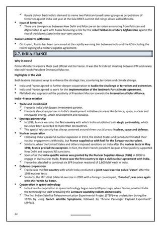 22
 Russia did not back India’s demand to name two Pakistan-based terror groups as perpetrators of
terrorism against India last year at the Goa BRICS summit did not go down well with India.
 Issue of Terrorism
 There are divergences between New Delhi and Moscow on terrorism emanating from Pakistan and
Afghanistan as well with Russia favouring a role for the rebel Taliban in a future Afghanistan against the
rise of the Islamic State in the war-torn country.
Russia’s concerns with India
 On its part, Russia has been concerned at the rapidly warming ties between India and the US including the
recent signing of a military logistics agreement.
2.7. INDIA-FRANCE
Why in news?
Prime Minister Narendra Modi paid official visit to France. It was the first direct meeting between PM and newly
elected French President Emmanuel Macron.
Highlights of the visit
Both leaders discussed ways to enhance the strategic ties, countering terrorism and climate change.
 India and France agreed to further deepen cooperation to tackle the challenge of terrorism and extremism.
 India and France agreed to work for the implementation of the landmark Paris climate agreement.
 PM Modi also appreciated the positivity of President Macron towards the International Solar Alliance.
India –France relation
 Trade and investment
 France is India’s 9th largest investment partner.
 France is also a key partner in India’s development initiatives in areas like defence, space, nuclear and
renewable energy, urban development and railways.
 Strategic partnership
 In 1998, France was also the first country with which India established a strategic partnership, which
has since been accorded to more than 30 countries.
 This special relationship has always centered around three crucial areas: Nuclear, space and defence.
 Nuclear cooperation
 Following India’s peaceful nuclear explosion in 1974, the United States and Canada terminated their
nuclear engagements with India, but France supplied us with fuel for the Tarapur nuclear plant.
 Similarly, when the United States and others imposed sanctions on India after the nuclear tests in May
1998, France proved the exception. In fact, the then French president Jacques Chirac publicly supported
 Soon after the India-specific waiver was granted by the Nuclear Suppliers Group (NSG) in 2008 to
engage in civil nuclear trade, France was the first country to sign a civil nuclear agreement with India.
 France has decided to construct six EPR (nuclear reactors) of 1,600 MW each in India.
 Defence cooperation
 France was the first country with which India conducted a joint naval exercise called 'Varun' after the
1998 nuclear tests.
 Similarly, the IAF’s first bilateral exercise in 2003 with a foreign counterpart, 'Garuda I', was once again
with the French Air Force.
 Cooperation in space technology
 India-French cooperation in space technology began nearly 60 years ago, when France provided India
the technology to start producing the Centaure sounding rockets domestically.
 The first Indian Satellite Telecommunication Experimental Project (STEP) was undertaken during the
1970s by using French satellite Symphonie, followed by “Ariane Passenger Payload Experiment”
(APPLE).
New Delhi and opposed US sanctions.
 