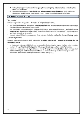 23
 In fact, Arianespace was the preferred agency for launching large Indian satellites, particularly the
INSAT and GSAT series.
 French organizations like EADS Astrium and Indian commercial arm Antrix have found it mutually
beneficial to work to market Polar Satellite Launch Vehicle capabilities together in the West.
2.8. INDIA-AFGHANISTAN
Why in news?
India and Afghanistan inaugurated a dedicated air freight corridor service.
 The corridor which passes through the airspace of Pakistan was launched with a cargo aircraft flight flagged
off by Afghanistan President Dr. Ashraf Ghani.
 The connectivity established through the Air Freight Corridor will provide Afghanistan, a landlocked country,
greater access to markets in India, and will allow Afghan businessmen to leverage India’s economic growth
and trade networks for its benefit.
 It would enable Afghan farmers quick and direct access to the Indian markets for their perishable produce.
Access to Afghanistan
India has been closely working with Afghanistan to create alternate and reliable access routes for the
landlocked country.
 In this context, in January 2015, India had announced its decision to allow Afghan Trucks to enter the Indian
territory through Attari land Checkpost for offloading and loading goods from and to Afghanistan.
 India is also cooperating with Afghanistan and Iran for development of the Chahbahar Port. In this context,
a trilateral transport and transit agreement based on sea access through Chabahar was signed in the
presence of the leaders of the three countries in Tehran in May 2016.
 