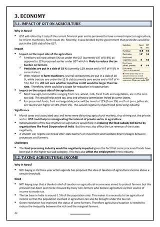24
3. ECONOMY
3.1. IMPACT OF GST ON AGRICULTURE
Why in News?
 GST will rollout by 1 July of the current financial year and is perceived to have a mixed impact on agriculture,
be it farm machinery, farm inputs etc. Recently, it was decided by the government that pesticides would be
put in the 18% slab of the GST.
Impact
 Impact on the input side of the agriculture
 Fertilizers will now attract 5% tax under the GST (currently VAT of 0-8%) as
opposed to 12% proposed earlier under GST which is likely to reduce the tax
burden on farmers
 Pesticides are put in a slab of 18 % (currently 12% excise and a VAT of 4-5% in
some states).
 With relation to farm machinery, several components are put in a slab of 28
%, while tractors are under the 12 % slab (currently zero excise and a VAT of 4-
5%). But it is still not sure whether input tax credit would be larger than tax
rate. Therefore, there could be a scope for reduction in tractor prices
 Impact on the output side of the agriculture
 Most raw agri-commodities ranging from rice, wheat, milk, fresh fruits and vegetables, are in the zero
tax slab. This would help avoid tax, cess and arhatiya commission levied by some States.
 For processed foods, fruit and vegetable juices will be taxed at 12% (from 5%) and fruit jams, jellies etc.
are taxed even higher at 18% (from 5%). This would negatively impact food processing industry.
Significance
 Mandi taxes and associated cess and levies were distorting agricultural markets, thus driving out the private
sector. GST could help in reinvigorating the interest of private sector in agriculture.
 Rationalization of the tax structure on agriculture would help in reducing the food subsidy bill borne by
organizations like Food Corporation of India. But this may also affect the tax revenue of the states
negatively.
 A smooth GST regime can break inter-state barriers on movement and facilitate direct linkages between
processors and farmers.
Challenges
 The food processing industry would be negatively impacted given the fact that some processed foods have
been put in the higher tax slab category. This may also affect the employment in this industry.
3.2. TAXING AGRICULTURAL INCOME
Why in News?
 NITI Aayog in its three-year action agenda has proposed the idea of taxation of agricultural income above a
certain threshold.
Need
 NITI Aayog says that a blanket relief of taxation on agricultural income was aimed to protect farmers but this
provision has been seen to be misused by many non-farmers who declare agriculture as their source of
income to evade tax.
 The tax base in India is around 1.5% of the population only. This makes it a necessity to tax agricultural
income so that the population involved in agriculture can also be brought under the tax net.
 Green revolution has improved the status of some farmers. Therefore agricultural taxation is needed to
reduce the inequality between the rich and the marginal farmers.
 