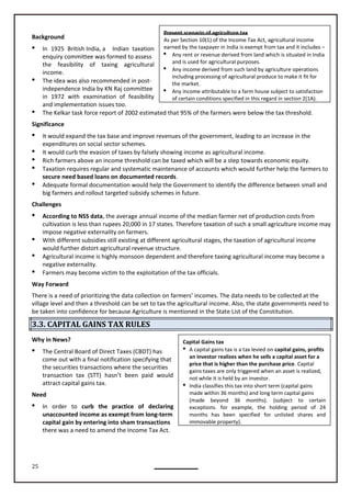 25
Present scenario of agriculture tax
As per Section 10(1) of the Income Tax Act, agricultural income
earned by the taxpayer in India is exempt from tax and it includes –
 Any rent or revenue derived from land which is situated in India
and is used for agricultural purposes.
 Any income derived from such land by agriculture operations
including processing of agricultural produce to make it fit for
the market.
 Any income attributable to a farm house subject to satisfaction
of certain conditions specified in this regard in section 2(1A).
Capital Gains tax
 A capital gains tax is a tax levied on capital gains, profits
an investor realizes when he sells a capital asset for a
price that is higher than the purchase price. Capital
gains taxes are only triggered when an asset is realized,
not while it is held by an investor.
 India classifies this tax into short term (capital gains
made within 36 months) and long term capital gains
(made beyond 36 months). (subject to certain
exceptions. for example, the holding period of 24
months has been specified for unlisted shares and
immovable property).
Background
 In 1925 British India, a Indian taxation
enquiry committee was formed to assess
the feasibility of taxing agricultural
income.
 The idea was also recommended in post-
independence India by KN Raj committee
in 1972 with examination of feasibility
and implementation issues too.
 The Kelkar task force report of 2002 estimated that 95% of the farmers were below the tax threshold.
Significance
 It would expand the tax base and improve revenues of the government, leading to an increase in the
expenditures on social sector schemes.
 It would curb the evasion of taxes by falsely showing income as agricultural income.
 Rich farmers above an income threshold can be taxed which will be a step towards economic equity.
 Taxation requires regular and systematic maintenance of accounts which would further help the farmers to
secure need based loans on documented records.
 Adequate formal documentation would help the Government to identify the difference between small and
big farmers and rollout targeted subsidy schemes in future.
Challenges
 According to NSS data, the average annual income of the median farmer net of production costs from
cultivation is less than rupees 20,000 in 17 states. Therefore taxation of such a small agriculture income may
impose negative externality on farmers.
 With different subsidies still existing at different agricultural stages, the taxation of agricultural income
would further distort agricultural revenue structure.
 Agricultural income is highly monsoon dependent and therefore taxing agricultural income may become a
negative externality.
 Farmers may become victim to the exploitation of the tax officials.
Way Forward
There is a need of prioritizing the data collection on farmers’ incomes. The data needs to be collected at the
village level and then a threshold can be set to tax the agricultural income. Also, the state governments need to
be taken into confidence for because Agriculture is mentioned in the State List of the Constitution.
3.3. CAPITAL GAINS TAX RULES
Why in News?
 The Central Board of Direct Taxes (CBDT) has
come out with a final notification specifying that
the securities transactions where the securities
transaction tax (STT) hasn’t been paid would
attract capital gains tax.
Need
 In order to curb the practice of declaring
unaccounted income as exempt from long-term
capital gain by entering into sham transactions
there was a need to amend the Income Tax Act.
 