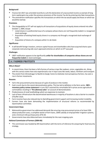 26
Background
 Finance Act 2017 was amended recently to curb the declaration of unaccounted income as exempt of long-
term capital gains tax under the previous provisions of the Income Tax Act by entering into fake transactions.
 The amendment notification specifies the transactions on which the tax would apply and those on which tax
would be exempt.
Provisions
 The chargeability to STT will not apply to all transactions of acquisitions of equity shares entered into after
October 1, 2004, except
o Listed shares in a preferential issue of a company whose shares are not frequently traded in a recognized
stock exchange.
o Acquisition of existing listed equity shares in a company not through a recognized stock exchange of
India.
o Acquisition of shares of a company while it is de-listed.
Significance
 It will benefit foreign investors, venture capital houses and shareholders who have acquired shares upon
corporate restructuring vide court-approved schemes on which no STT was paid.
Challenges
 CBDT notification appears to be significantly unfair for shareholders of companies whose shares are not
frequently traded on stock exchanges.
3.4. FARMER PROTESTS
Why in News?
 In recent times, there has been a fall of prices of various crops like soybean, onion, vegetables etc. Along
with this various states have also experienced a rise in input costs like seeds, labour, fertilizers and transport.
 The stretch from Ahmednagar to Nashik to Sangli, home to relatively more prosperous farmers, has seen a
rise in farmer movements.
Reasons
 Fall in the procurement prices because of a glut of produce in the market.
 Cash crunch due to the recent demonetization policy. This has led to deflation in the farm sector. RBI’s
monetary policy review statement in June 2017 asserted the remarkable fall in prices across agricultural
commodities resulting in “fire (distress) sales” on account of demonetization.
 Predominance of small landholdings which are expensive to maintain.
 Lack of basic infrastructure like decentralized warehouses in majority of locations is also a barrier to creation
of buffer stock.
 Farm incomes have also reduced due to dwindling government support and increasing market instability.
 Farmers have also been demanding the implementation of structural reforms as recommended by
Swaminathan committee.
Government Steps
 Maharashtra government has addressed demands like ensuring crop procurement prices of at least 50%
above production costs, a complete waiver of farm loans, 100% subsidy on drip/sprinkler irrigation systems,
and a minimum milk purchase price of Rs 50.
 Governments have also disbursed loans immediately for the next cropping cycle.
National Commission of Farmers (2004-06)
 This commission was headed by MS Swaminathan with the terms of reference for preparing for food security
strategy.
 
