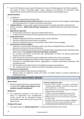 27
Non-farm employment in India
 Non-Farm Sector includes all economic activities like
manufacturing, handicrafts, construction, mining, trade,
communication etc. in rural areas.
 These activities in rural areas are important in providing
additional income to households.
 In 1980’s rural nonfarm employment was one of the
reason and main driver for the reduction of poverty.
 MNREGA has been one of the main drivers to promote
non-farm sector.
 According to NSS, recent focus on education, skilling etc.
has led to construction, services and labour intensive
manufacturing sectors absorbing the farm jobs.
 Some of its findings on major causes of the agrarian crisis are: unfinished agenda in land reform, quantity
and quality of water, technology fatigue, access, adequacy and timeliness of institutional credit,
opportunities for assured and remunerative marketing and adverse meteorological factors.
Recommendations
 Land Reforms
 Distribute ceiling-surplus and waste lands.
 Establish a National Land Use Advisory Service to link land use decisions with ecological, meteorological
and marketing factors on a location and season specific basis.
 Irrigation Reforms - Increase water supply through rainwater harvesting and aquifer recharge should
become mandatory. "Million Wells Recharge" programme, specifically targeted at private wells should be
launched.
 Agricultural Productivity
 Increase public investment in agriculture related infrastructure.
 A national network of advanced soil testing laboratories with detection of micronutrient deficiencies.
 Credit and Insurance
 Establish an Agriculture Risk fund to provide relief in natural calamities.
 Issue Kisan Credit Cards and joint pattas as collateral.
 Develop an integrated credit-cum-crop-livestock-human health insurance package.
 Food Security and Farmer Welfare
 Implement a universal public distribution system. Also, have an integrated food cum fortification
approach to eliminate micronutrient deficiency.
 Promote the establishment of Community Food and Water Banks operated by Women Self-help Groups
(SHG), based on the principle of ‘Store Grain and Water everywhere'.
 Set up State level Farmers' Commission with representation of farmers for dynamic government
response to farmers' problems.
 Cover all crops by crop insurance with the village and not block as the unit for assessment.
 Set up Village Knowledge Centres (VKCs) or Gyan Chaupals in the farmers' distress hotspots.
 Promotion of commodity-based farmers' organizations to combine decentralized production with
centralized services
 MSP should be at least 50% more than the weighted average cost of production.
 The "net take home income" of farmers should be comparable to those of civil servants.
 Bioresources improvement
 Preserving traditional rights of access to biodiversity
 Allowing export of indigenous breeds and import of suitable breeds to increase productivity of
nondescript animals.
3.5. MCKINSEY EMPLOYMENT REPORT
Why in News?
 McKinsey Global Institute has recently released
its report titled “India’s Labour Market: A new
emphasis on gainful employment”.
Background
 The employment estimates in the report are
based on employment and unemployment
surveys carried out by the National Sample
Survey Office as well as the annual surveys of the
labour bureau.
Findings of the report
 The report focuses on “gainful employment” i.e. better work that promises more money.
 