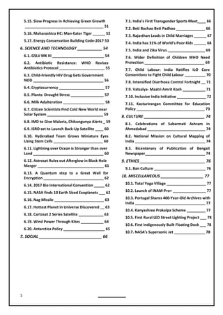 3
5.15. Slow Progress in Achieving Green Growth
______________________________________ 51
5.16. Maharashtra HC: Man-Eater Tiger ______ 52
5.17. Energy Conservation Building Code-2017 53
6. SCIENCE AND TECHNOLOGY ___________ 54
6.1. GSLV MK III _________________________ 54
6.2. Antibiotic Resistance: WHO Revises
Antibiotics Protocol ______________________ 55
6.3. Child-Friendly HIV Drug Gets Government
NOD __________________________________ 56
6.4. Cryptocurrency ______________________ 57
6.5. Plants: Drought Stress ________________ 57
6.6. Milk Adulteration ____________________ 58
6.7. Citizen Scientists Find Cold New World near
Solar System ___________________________ 59
6.8. IMD to Give Malaria, Chikungunya Alerts _ 59
6.9. ISRO set to Launch Back-Up Satellite ____ 60
6.10. Hyderabad Team Grows Miniature Eyes
Using Stem Cells ________________________ 60
6.11. Lightning over Ocean is Stronger than over
Land __________________________________ 60
6.12. Astrosat Rules out Afterglow in Black Hole
Merger ________________________________ 61
6.13. A Quantum step to a Great Wall for
Encryption _____________________________ 62
6.14. 2017 Bio International Convention _____ 62
6.16. Nag Missile ________________________ 63
6.17. Hottest Planet in Universe Discovered __ 63
6.19. Wind Power Through Kites ___________ 64
6.20. Antarctica Policy ____________________ 65
7. SOCIAL ____________________________ 66
7.1. India’s First Transgender Sports Meet____ 66
7.2. Beti Bachao Beti Padhao ______________ 66
7.3. Rajasthan Leads in Child Marriages ______ 67
7.4. India has 31% of World’s Poor Kids ______ 68
7.5. India and Zika Virus __________________ 69
7.6. Wider Definition of Children WHO Need
Protection _____________________________ 69
7.7. Child Labour: India Ratifies ILO Core
Conventions to Fight Child Labour __________ 70
7.8. Intensified Diarrhoea Control Fortnight __ 71
7.10. Inclusive India Initiative ______________ 72
7.11. Kasturirangan Committee for Education
8. CULTURE ___________________________ 74
8.1. Celebrations of Sabarmati Ashram in
Ahmedabad ____________________________ 74
8.2. National Mission on Cultural Mapping of
India __________________________________ 74
8.3. Bicentenary of Publication of Bengali
Newspaper_____________________________ 74
9. ETHICS _____________________________ 76
9.1. Ban Culture _________________________ 76
10. MISCELLANEOUS ___________________ 77
10.1. Total Yoga Village ___________________ 77
10.2. Launch of INAM-Pro+ ________________ 77
10.3. Portugal Shares 400-Year-Old Archives with
India __________________________________ 77
10.4. Kanyashree Prakalpa Scheme _________ 77
10.5. First Rural LED Street Lighting Project ___ 78
10.6. First Indigenously Built Floating Dock ___ 78
10.7. NASA’s Supersonic Jet _______________ 78
6.15. NASA finds 10 Earth Sized Exoplanets ___ 62
6.18. Cartosat 2 Series Satellite ____________ 63
7.9. Vatsalya- Maatri Amrit Kosh ___________ 71
Policy _________________________________ 73
 