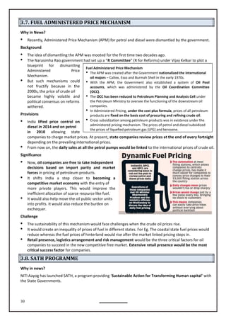 30
Fuel Administered Price Mechanism
 The APM was created after the Government nationalized the international
oil majors – Caltex, Esso and Burmah Shell in the early 1970s.
 With the APM, the Government also established a system of Oil Pool
accounts, which was administered by the Oil Coordination Committee
(OCC).
 The OCC has been reduced to Petroleum Planning and Analysis Cell under
the Petroleum Ministry to oversee the functioning of the downstream oil
companies.
 In Administered Pricing, under the cost plus formula, prices of all petroleum
products are fixed on the basis cost of procuring and refining crude oil.
 Cross subsidization among petroleum products was in existence under the
administered pricing mechanism. The prices of petrol and diesel subsidized
the prices of liquefied petroleum gas (LPG) and kerosene.
3.7. FUEL ADMINISTERED PRICE MECHANISM
Why in News?
 Recently, Administered Price Mechanism (APM) for petrol and diesel were dismantled by the government.
Background
 The idea of dismantling the APM was mooted for the first time two decades ago.
 The Narasimha Rao government had set up a “R Committee” (R for Reforms) under Vijay Kelkar to plot a
blueprint for dismantling
Administered Price
Mechanism.
 But such mechanisms could
not fructify because in the
2000s, the price of crude oil
became highly volatile and
political consensus on reforms
withered.
Provisions
 India lifted price control on
diesel in 2014 and on petrol
in 2010 allowing state
depending on the prevailing international prices.
 From now on, the daily sales at all the petrol pumps would be linked to the international prices of crude oil.
Significance
 Now, oil companies are free to take independent
decisions based on import parity and market
forces in pricing of petroleum products.
 It shifts India a step to becoming a
competitive market economy with the entry of
more private players. This would improve the
inefficient allocation of scarce resource like fuel.
 It would also help move the oil public sector units
into profits. It would also reduce the burden on
exchequer.
Challenge
 The sustainability of this mechanism would face challenges when the crude oil prices rise.
 It would create an inequality of prices of fuel in different states. For Eg. The coastal state fuel prices would
reduce whereas the fuel prices of hinterland would rise after the market linked pricing steps in.
 Retail presence, logistics arrangement and risk management would be the three critical factors for oil
companies to succeed in the new competitive free market. Extensive retail presence would be the most
critical success factor for companies.
3.8. SATH PROGRAMME
Why in news?
NITI Aayog has launched SATH, a program providing ‘Sustainable Action for Transforming Human capital’ with
the State Governments.
closer
companies to charge market prices. At present, state companies review prices at the end of every fortnight
 