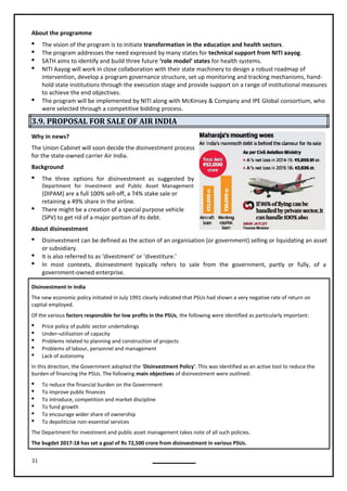 31
About the programme
 The vision of the program is to initiate transformation in the education and health sectors.
 The program addresses the need expressed by many states for technical support from NITI aayog.
 SATH aims to identify and build three future ‘role model’ states for health systems.
 NITI Aayog will work in close collaboration with their state machinery to design a robust roadmap of
intervention, develop a program governance structure, set up monitoring and tracking mechanisms, hand-
hold state institutions through the execution stage and provide support on a range of institutional measures
to achieve the end objectives.
 The program will be implemented by NITI along with McKinsey & Company and IPE Global consortium, who
were selected through a competitive bidding process.
3.9. PROPOSAL FOR SALE OF AIR INDIA
Why in news?
The Union Cabinet will soon decide the disinvestment process
for the state-owned carrier Air India.
Background
 The three options for disinvestment as suggested by
Department for Investment and Public Asset Management
(DIPAM) are a full 100% sell-off, a 74% stake sale or
retaining a 49% share in the airline.
 There might be a creation of a special purpose vehicle
(SPV) to get rid of a major portion of its debt.
About disinvestment
 Disinvestment can be defined as the action of an organisation (or government) selling or liquidating an asset
or subsidiary.
 It is also referred to as ‘divestment’ or ‘divestiture.’
 In most contexts, disinvestment typically refers to sale from the government, partly or fully, of a
government-owned enterprise.
Disinvestment in India
The new economic policy initiated in July 1991 clearly indicated that PSUs had shown a very negative rate of return on
capital employed.
Of the various factors responsible for low profits in the PSUs, the following were identified as particularly important:
 Price policy of public sector undertakings
 Under–utilisation of capacity
 Problems related to planning and construction of projects
 Problems of labour, personnel and management
 Lack of autonomy
In this direction, the Government adopted the 'Disinvestment Policy'. This was identified as an active tool to reduce the
burden of financing the PSUs. The following main objectives of disinvestment were outlined:
 To reduce the financial burden on the Government
 To improve public finances
 To introduce, competition and market discipline
 To fund growth
 To encourage wider share of ownership
 To depoliticise non-essential services
The Department for investment and public asset management takes note of all such policies.
The bugdet 2017-18 has set a goal of Rs 72,500 crore from disinvestment in various PSUs.
 