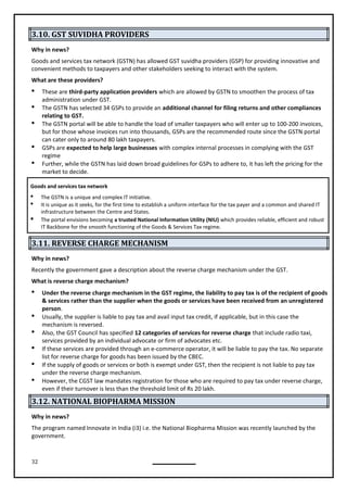 32
3.10. GST SUVIDHA PROVIDERS
Why in news?
Goods and services tax network (GSTN) has allowed GST suvidha providers (GSP) for providing innovative and
convenient methods to taxpayers and other stakeholders seeking to interact with the system.
What are these providers?
 These are third-party application providers which are allowed by GSTN to smoothen the process of tax
administration under GST.
 The GSTN has selected 34 GSPs to provide an additional channel for filing returns and other compliances
relating to GST.
 The GSTN portal will be able to handle the load of smaller taxpayers who will enter up to 100-200 invoices,
but for those whose invoices run into thousands, GSPs are the recommended route since the GSTN portal
can cater only to around 80 lakh taxpayers.
 GSPs are expected to help large businesses with complex internal processes in complying with the GST
regime
 Further, while the GSTN has laid down broad guidelines for GSPs to adhere to, it has left the pricing for the
market to decide.
Goods and services tax network
 The GSTN is a unique and complex IT initiative.
 It is unique as it seeks, for the first time to establish a uniform interface for the tax payer and a common and shared IT
infrastructure between the Centre and States.
 The portal envisions becoming a trusted National Information Utility (NIU) which provides reliable, efficient and robust
IT Backbone for the smooth functioning of the Goods & Services Tax regime.
3.11. REVERSE CHARGE MECHANISM
Why in news?
Recently the government gave a description about the reverse charge mechanism under the GST.
What is reverse charge mechanism?
 Under the reverse charge mechanism in the GST regime, the liability to pay tax is of the recipient of goods
& services rather than the supplier when the goods or services have been received from an unregistered
person.
 Usually, the supplier is liable to pay tax and avail input tax credit, if applicable, but in this case the
mechanism is reversed.
 Also, the GST Council has specified 12 categories of services for reverse charge that include radio taxi,
services provided by an individual advocate or firm of advocates etc.
 If these services are provided through an e-commerce operator, it will be liable to pay the tax. No separate
list for reverse charge for goods has been issued by the CBEC.
 If the supply of goods or services or both is exempt under GST, then the recipient is not liable to pay tax
under the reverse charge mechanism.
 However, the CGST law mandates registration for those who are required to pay tax under reverse charge,
even if their turnover is less than the threshold limit of Rs 20 lakh.
3.12. NATIONAL BIOPHARMA MISSION
Why in news?
The program named Innovate in India (i3) i.e. the National Biopharma Mission was recently launched by the
government.
 