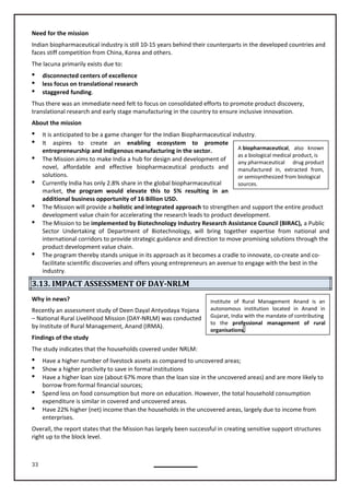 33
A biopharmaceutical, also known
as a biological medical product, is
any pharmaceutical drug product
manufactured in, extracted from,
or semisynthesized from biological
sources.
Institute of Rural Management Anand is an
autonomous institution located in Anand in
Gujarat, India with the mandate of contributing
to the professional management of rural
organisations.
Need for the mission
Indian biopharmaceutical industry is still 10-15 years behind their counterparts in the developed countries and
faces stiff competition from China, Korea and others.
The lacuna primarily exists due to:
 disconnected centers of excellence
 less focus on translational research
 staggered funding.
Thus there was an immediate need felt to focus on consolidated efforts to promote product discovery,
translational research and early stage manufacturing in the country to ensure inclusive innovation.
About the mission
 It is anticipated to be a game changer for the Indian Biopharmaceutical industry.
 It aspires to create an enabling ecosystem to promote
entrepreneurship and indigenous manufacturing in the sector.
 The Mission aims to make India a hub for design and development of
novel, affordable and effective biopharmaceutical products and
solutions.
 Currently India has only 2.8% share in the global biopharmaceutical
market, the program would elevate this to 5% resulting in an
additional business opportunity of 16 Billion USD.
 The Mission will provide a holistic and integrated approach to strengthen and support the entire product
development value chain for accelerating the research leads to product development.
 The Mission to be implemented by Biotechnology Industry Research Assistance Council (BIRAC), a Public
Sector Undertaking of Department of Biotechnology, will bring together expertise from national and
international corridors to provide strategic guidance and direction to move promising solutions through the
product development value chain.
 The program thereby stands unique in its approach as it becomes a cradle to innovate, co-create and co-
facilitate scientific discoveries and offers young entrepreneurs an avenue to engage with the best in the
industry.
3.13. IMPACT ASSESSMENT OF DAY-NRLM
Why in news?
Recently an assessment study of Deen Dayal Antyodaya Yojana
– National Rural Livelihood Mission (DAY-NRLM) was conducted
by Institute of Rural Management, Anand (IRMA).
The study indicates that the households covered under NRLM:
 Have a higher number of livestock assets as compared to uncovered areas;
 Show a higher proclivity to save in formal institutions
 Have a higher loan size (about 67% more than the loan size in the uncovered areas) and are more likely to
borrow from formal financial sources;
 Spend less on food consumption but more on education. However, the total household consumption
expenditure is similar in covered and uncovered areas.
 Have 22% higher (net) income than the households in the uncovered areas, largely due to income from
enterprises.
Overall, the report states that the Mission has largely been successful in creating sensitive support structures
right up to the block level.
Findings of the study
 