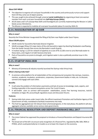 34
About DAY-NRLM
 The objective to organize all rural poor households in the country and continuously nurture and support
them till they come out of abject poverty.
 This was sought to be achieved through universal social mobilization by organizing at least one-woman
member from each rural poor household into Self Help Groups (SHGs).
 All 29 states and 5 UTs [except New Delhi and Chandigarh] are currently implementing the Mission in 3,814
blocks across 556 districts.
 The Mission is expected to mobilize all rural poor households (about 9 crore) by 2024-25.
3.14. INAUGURATION OF AJI DAM
Why in news?
Recently the Prime Minister inaugurated the filling of Aji Dam near Rajkot under Sauni Yojana.
About SAUNI yojana
 SAUNI stands for Saurashtra Narmada Avtaran Irrigation.
 SAUNI envisages filling 115 major dams of the arid Saurashtra region by diverting floodwaters overflowing
from the Sardar Sarovar Dam across the Narmada in south Gujarat.
 It involves laying a 1,125-km network of pipelines at a cost of Rs 12,166 crore to carry Narmada water to
these dams, and irrigate 4.13 lakh hectares (ha) land.
 Parts of Saurashtra are prone to drought, and irrigation water is also a politically sensitive issue in this
region.
3.15. STARTUP INDIA HUB
Why in news?
 Ministry of Commerce & Industry recently launched the Startup India Virtual Hub.
What is Startup India Hub?
 A common online platform for all stakeholders of the entrepreneurial ecosystem like startups, investors,
mentors, academia, incubators, accelerators, corporates, Government bodies in India, etc. to discover,
connect and engage with each other.
Benefits
 It will solve the problem of information asymmetry and lack of access to knowledge, tools, experts, and
funding especially in the nascent ecosystems across Tier II and III towns.
 It will enable users to connect with ecosystem stakeholders, access free learning resources, tools &
templates on legal, HR, accounting & regulatory issues and discussion forums.
Features
 Startup India Hub comes under Invest India, the official Investment Promotion and Facilitation Agency of the
Government of India, mandated to facilitate investments into India.
 The Hub has aggregated over 50 relevant Govt schemes/programs. In the next phase, the platform will also
aggregate schemes available across various state governments.
3.16. FINANCIAL RESOLUTION AND DEPOSIT INSURANCE BILL 2017
Why in news?
 The Union Cabinet has approved the proposal to introduce a Financial Resolution and Deposit Insurance Bill,
2017.
 The broad aim of the bill is to ensure early recognition of a financial firm, regulated by RBI, SEBI, IRDA or
PFRDA, which could potentially be in trouble so as to lower the impact on the economy.
 