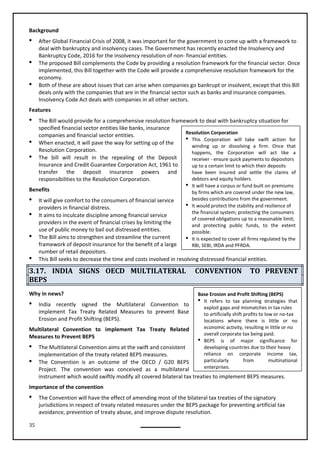 35
Resolution Corporation
 This Corporation will take swift action for
winding up or dissolving a firm. Once that
happens, the Corporation will act like a
receiver - ensure quick payments to depositors
up to a certain limit to which their deposits
have been insured and settle the claims of
debtors and equity holders.
 It will have a corpus or fund built on premiums
by firms which are covered under the new law,
besides contributions from the government.
 It would protect the stability and resilience of
the financial system; protecting the consumers
of covered obligations up to a reasonable limit;
and protecting public funds, to the extent
possible.
 It is expected to cover all firms regulated by the
RBI, SEBI, IRDA and PFRDA.
Base Erosion and Profit Shifting (BEPS)
 It refers to tax planning strategies that
exploit gaps and mismatches in tax rules
to artificially shift profits to low or no-tax
locations where there is little or no
economic activity, resulting in little or no
overall corporate tax being paid.
 BEPS is of major significance for
developing countries due to their heavy
reliance on corporate income tax,
particularly from multinational
enterprises.
Background
 After Global Financial Crisis of 2008, it was important for the government to come up with a framework to
deal with bankruptcy and insolvency cases. The Government has recently enacted the Insolvency and
Bankruptcy Code, 2016 for the insolvency resolution of non- financial entities.
 The proposed Bill complements the Code by providing a resolution framework for the financial sector. Once
implemented, this Bill together with the Code will provide a comprehensive resolution framework for the
economy.
 Both of these are about issues that can arise when companies go bankrupt or insolvent, except that this Bill
deals only with the companies that are in the financial sector such as banks and insurance companies.
Insolvency Code Act deals with companies in all other sectors.
Features
 The Bill would provide for a comprehensive resolution framework to deal with bankruptcy situation for
specified financial sector entities like banks, insurance
companies and financial sector entities.
 When enacted, it will pave the way for setting up of the
Resolution Corporation.
 The bill will result in the repealing of the Deposit
Insurance and Credit Guarantee Corporation Act, 1961 to
transfer the deposit insurance powers and
responsibilities to the Resolution Corporation.
Benefits
 It will give comfort to the consumers of financial service
providers in financial distress.
 It aims to inculcate discipline among financial service
providers in the event of financial crises by limiting the
use of public money to bail out distressed entities.
 The Bill aims to strengthen and streamline the current
framework of deposit insurance for the benefit of a large
number of retail depositors.
 This Bill seeks to decrease the time and costs involved in resolving distressed financial entities.
3.17. INDIA SIGNS OECD MULTILATERAL CONVENTION TO PREVENT
BEPS
Why in news?
 India recently signed the Multilateral Convention to
implement Tax Treaty Related Measures to prevent Base
Erosion and Profit Shifting (BEPS).
Multilateral Convention to implement Tax Treaty Related
Measures to Prevent BEPS
 The Multilateral Convention aims at the swift and consistent
implementation of the treaty related BEPS measures.
 The Convention is an outcome of the OECD / G20 BEPS
Project. The convention was conceived as a multilateral
instrument which would swiftly modify all covered bilateral tax treaties to implement BEPS measures.
Importance of the convention
 The Convention will have the effect of amending most of the bilateral tax treaties of the signatory
jurisdictions in respect of treaty related measures under the BEPS package for preventing artificial tax
avoidance, prevention of treaty abuse, and improve dispute resolution.
 