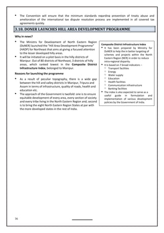 36
Composite District Infrastructure Index
 It has been prepared by Ministry for
DoNER to help the in better targeting of
schemes and projects within the North
Eastern Region (NER) in order to reduce
intra-regional disparity.
 It Is based on 7 broad indicators –
o Transport facilities
o Energy
o Water supply
o Education
o Health facilities
o Communication infrastructure
o Banking facilities
 The index is also expected to serve as a
useful guide in formulation and
implementation of various development
policies by the Government of India.
 The Convention will ensure that the minimum standards regarding prevention of treaty abuse and
amelioration of the international tax dispute resolution process are implemented in all covered tax
agreements quickly.
3.18. DONER LAUNCHES HILL AREA DEVELOPMENT PROGRAMME
Why in news?
 The Ministry for Development of North Eastern Region
(DoNER) launched the “Hill Area Development Programme”
(HADP) for Northeast that aims at giving a focused attention
to the lesser developed hilly areas.
 It will be initiated on a pilot basis in the hilly districts of
Manipur. Out of 80 districts of Northeast, 3 districts of hilly
areas, which ranked lowest in the Composite District
Infrastructure Index, belonged to Manipur.
Reasons for launching the programme
 As a result of peculiar topography, there is a wide gap
between the hill and valley districts in Manipur, Tripura and
Assam in terms of infrastructure, quality of roads, health and
education etc.
 The approach of the Government is twofold: one is to ensure
equitable development of every area, every section of society
and every tribe living in the North Eastern Region and; second
is to bring the eight North Eastern Region States at par with
the more developed states in the rest of India.
 