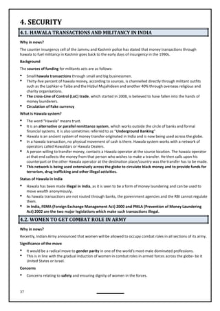 37
4. SECURITY
4.1. HAWALA TRANSACTIONS AND MILITANCY IN INDIA
Why in news?
The counter insurgency cell of the Jammu and Kashmir police has stated that money transactions through
hawala to fuel militancy in Kashmir goes back to the early days of insurgency in the 1990s.
Background
The sources of funding for militants acts are as follows:
 Small hawala transactions through small and big businessmen.
 Thirty-five percent of hawala money, according to sources, is channelled directly through militant outfits
such as the Lashkar-e-Taiba and the Hizbul Mujahideen and another 40% through overseas religious and
charity organisations.
 The cross-Line of Control (LoC) trade, which started in 2008, is believed to have fallen into the hands of
money launderers.
 Circulation of Fake currency
What is Hawala system?
 The word "Hawala" means trust.
 It is an alternative or parallel remittance system, which works outside the circle of banks and formal
financial systems. It is also sometimes referred to as “Underground Banking”
 Hawala is an ancient system of money transfer originated in India and is now being used across the globe.
 In a hawala transaction, no physical movement of cash is there. Hawala system works with a network of
operators called Hawaldars or Hawala Dealers.
 A person willing to transfer money, contacts a Hawala operator at the source location. The hawala operator
at that end collects the money from that person who wishes to make a transfer. He then calls upon his
counterpart or the other Hawala operator at the destination place/country was the transfer has to be made.
 This network is being used extensively across the globe to circulate black money and to provide funds for
terrorism, drug trafficking and other illegal activities.
Status of Hawala in India
 Hawala has been made illegal in India, as it is seen to be a form of money laundering and can be used to
move wealth anonymously.
 As hawala transactions are not routed through banks, the government agencies and the RBI cannot regulate
them.
 In India, FEMA (Foreign Exchange Management Act) 2000 and PMLA (Prevention of Money Laundering
Act) 2002 are the two major legislations which make such transactions illegal.
4.2. WOMEN TO GET COMBAT ROLE IN ARMY
Why in news?
Recently, Indian Army announced that women will be allowed to occupy combat roles in all sections of its army.
Significance of the move
 It would be a radical move to gender parity in one of the world's most-male dominated professions.
 This is in line with the gradual induction of women in combat roles in armed forces across the globe- be it
United States or Israel.
Concerns
 Concerns relating to safety and ensuring dignity of women in the forces.
 