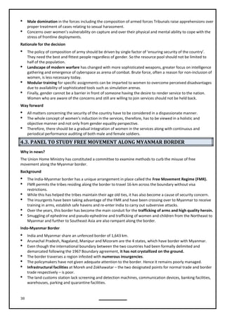 38
 Male domination in the forces including the composition of armed forces Tribunals raise apprehensions over
proper treatment of cases relating to sexual harassment.
 Concerns over women’s vulnerability on capture and over their physical and mental ability to cope with the
stress of frontline deployments.
Rationale for the decision
 The policy of composition of army should be driven by single factor of ‘ensuring security of the country’.
They need the best and fittest people regardless of gender. So the resource pool should not be limited to
half of the population.
 Landscape of modern warfare has changed with more sophisticated weapons, greater focus on intelligence
gathering and emergence of cyberspace as arena of combat. Brute force, often a reason for non-inclusion of
women, is less necessary today.
 Modular training for specific assignments can be imparted to women to overcome perceived disadvantages
due to availability of sophisticated tools such as simulation arenas.
 Finally, gender cannot be a barrier in front of someone having the desire to render service to the nation.
Women who are aware of the concerns and still are willing to join services should not be held back.
Way forward
 All matters concerning the security of the country have to be considered in a dispassionate manner.
 The whole concept of women’s induction in the services, therefore, has to be viewed in a holistic and
objective manner and not only from gender equality perspective.
 Therefore, there should be a gradual integration of women in the services along with continuous and
periodical performance auditing of both male and female soldiers.
4.3. PANEL TO STUDY FREE MOVEMENT ALONG MYANMAR BORDER
Why in news?
The Union Home Ministry has constituted a committee to examine methods to curb the misuse of free
movement along the Myanmar border.
Background
 The India-Myanmar border has a unique arrangement in place called the Free Movement Regime (FMR).
 FMR permits the tribes residing along the border to travel 16-km across the boundary without visa
restrictions.
 While this has helped the tribes maintain their age old ties, it has also become a cause of security concern.
 The insurgents have been taking advantage of the FMR and have been crossing over to Myanmar to receive
training in arms, establish safe havens and re-enter India to carry out subversive attacks.
 Over the years, this border has become the main conduit for the trafficking of arms and high quality heroin.
 Smuggling of ephedrine and pseudo-ephedrine and trafficking of women and children from the Northeast to
Myanmar and further to Southeast Asia are also rampant along the border.
Indo-Myanmar Border
 India and Myanmar share an unfenced border of 1,643 km.
 Arunachal Pradesh, Nagaland, Manipur and Mizoram are the 4 states, which have border with Myanmar.
 Even though the international boundary between the two countries had been formally delimited and
demarcated following the 1967 Boundary agreement, it has not crystallized on the ground.
 The border traverses a region infested with numerous insurgencies.
 The policymakers have not given adequate attention to the border. Hence it remains poorly managed.
 Infrastructural facilities at Moreh and Zokhawatar – the two designated points for normal trade and border
trade respectively – is poor.
 The land customs station lack screening and detection machines, communication devices, banking facilities,
warehouses, parking and quarantine facilities.
 