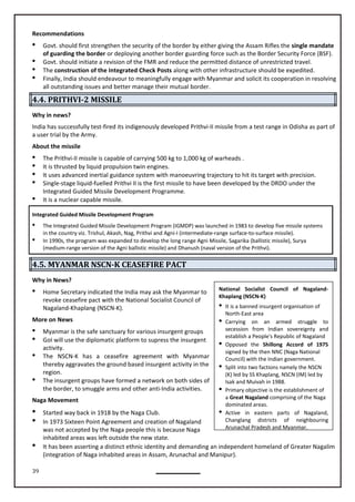 39
Recommendations
 Govt. should first strengthen the security of the border by either giving the Assam Rifles the single mandate
of guarding the border or deploying another border guarding force such as the Border Security Force (BSF).
 Govt. should initiate a revision of the FMR and reduce the permitted distance of unrestricted travel.
 The construction of the Integrated Check Posts along with other infrastructure should be expedited.
 Finally, India should endeavour to meaningfully engage with Myanmar and solicit its cooperation in resolving
all outstanding issues and better manage their mutual border.
4.4. PRITHVI-2 MISSILE
Why in news?
India has successfully test-fired its indigenously developed Prithvi-II missile from a test range in Odisha as part of
a user trial by the Army.
About the missile
 The Prithvi-II missile is capable of carrying 500 kg to 1,000 kg of warheads .
 It is thrusted by liquid propulsion twin engines.
 It uses advanced inertial guidance system with manoeuvring trajectory to hit its target with precision.
 Single-stage liquid-fuelled Prithvi II is the first missile to have been developed by the DRDO under the
Integrated Guided Missile Development Programme.
 It is a nuclear capable missile.
Integrated Guided Missile Development Program
 The Integrated Guided Missile Development Program (IGMDP) was launched in 1983 to develop five missile systems
in the country viz. Trishul, Akash, Nag, Prithvi and Agni-I (intermediate-range surface-to-surface missile).
 In 1990s, the program was expanded to develop the long range Agni Missile, Sagarika (ballistic missile), Surya
(medium-range version of the Agni ballistic missile) and Dhanush (naval version of the Prithvi).
4.5. MYANMAR NSCN-K CEASEFIRE PACT
Why in News?
 Home Secretary indicated the India may ask the Myanmar to
revoke ceasefire pact with the National Socialist Council of
Nagaland-Khaplang (NSCN-K).
More on News
 Myanmar is the safe sanctuary for various insurgent groups
 GoI will use the diplomatic platform to supress the insurgent
activity.
 The NSCN-K has a ceasefire agreement with Myanmar
thereby aggravates the ground based insurgent activity in the
region.
 The insurgent groups have formed a network on both sides of
the border, to smuggle arms and other anti-India activities.
Naga Movement
 Started way back in 1918 by the Naga Club.
 In 1973 Sixteen Point Agreement and creation of Nagaland
was not accepted by the Naga people this is because Naga
inhabited areas was left outside the new state.
 It has been asserting a distinct ethnic identity and demanding an independent homeland of Greater Nagalim
(integration of Naga inhabited areas in Assam, Arunachal and Manipur).
National Socialist Council of Nagaland-
Khaplang (NSCN-K)
 It is a banned insurgent organisation of
North-East area
 Carrying on an armed struggle to
secession from Indian sovereignty and
establish a People's Republic of Nagaland
 Opposed the Shillong Accord of 1975
signed by the then NNC (Naga National
Council) with the Indian government.
 Split into two factions namely the NSCN
(K) led by SS Khaplang, NSCN (IM) led by
Isak and Muivah in 1988.
 Primary objective is the establishment of
a Great Nagaland comprising of the Naga
dominated areas.
 Active in eastern parts of Nagaland,
Changlang districts of neighbouring
Arunachal Pradesh and Myanmar.
 