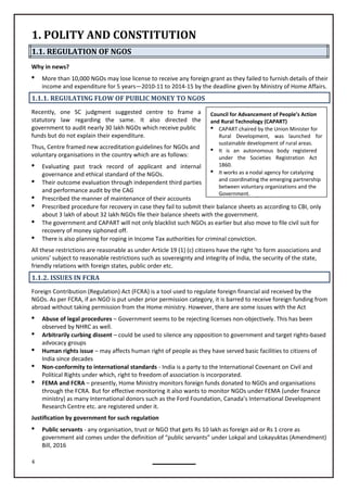 4
Council for Advancement of People’s Action
and Rural Technology (CAPART)
 CAPART chaired by the Union Minister for
Rural Development, was launched for
sustainable development of rural areas.
 It is an autonomous body registered
under the Societies Registration Act
1860.
 It works as a nodal agency for catalyzing
and coordinating the emerging partnership
between voluntary organizations and the
Government.
1. POLITY AND CONSTITUTION
1.1. REGULATION OF NGOS
Why in news?
 More than 10,000 NGOs may lose license to receive any foreign grant as they failed to furnish details of their
income and expenditure for 5 years—2010-11 to 2014-15 by the deadline given by Ministry of Home Affairs.
1.1.1. REGULATING FLOW OF PUBLIC MONEY TO NGOS
Recently, one SC judgment suggested centre to frame a
statutory law regarding the same. It also directed the
government to audit nearly 30 lakh NGOs which receive public
funds but do not explain their expenditure.
Thus, Centre framed new accreditation guidelines for NGOs and
voluntary organisations in the country which are as follows:
 Evaluating past track record of applicant and internal
governance and ethical standard of the NGOs.
 Their outcome evaluation through independent third parties
and performance audit by the CAG
 Prescribed the manner of maintenance of their accounts
 Prescribed procedure for recovery in case they fail to submit their balance sheets as according to CBI, only
about 3 lakh of about 32 lakh NGOs file their balance sheets with the government.
 The government and CAPART will not only blacklist such NGOs as earlier but also move to file civil suit for
recovery of money siphoned off.
 There is also planning for roping in Income Tax authorities for criminal conviction.
All these restrictions are reasonable as under Article 19 (1) (c) citizens have the right ‘to form associations and
unions’ subject to reasonable restrictions such as sovereignty and integrity of India, the security of the state,
friendly relations with foreign states, public order etc.
1.1.2. ISSUES IN FCRA
Foreign Contribution (Regulation) Act (FCRA) is a tool used to regulate foreign financial aid received by the
NGOs. As per FCRA, if an NGO is put under prior permission category, it is barred to receive foreign funding from
abroad without taking permission from the Home ministry. However, there are some issues with the Act
 Abuse of legal procedures – Government seems to be rejecting licenses non-objectively. This has been
observed by NHRC as well.
 Arbitrarily curbing dissent – could be used to silence any opposition to government and target rights-based
 Human rights issue – may affects human right of people as they have served basic facilities to citizens of
India since decades
 Non-conformity to international standards - India is a party to the International Covenant on Civil and
Political Rights under which, right to freedom of association is incorporated.
 FEMA and FCRA – presently, Home Ministry monitors foreign funds donated to NGOs and organisations
through the FCRA. But for effective monitoring it also wants to monitor NGOs under FEMA (under finance
ministry) as many International donors such as the Ford Foundation, Canada’s International Development
Research Centre etc. are registered under it.
Justification by government for such regulation
 Public servants - any organisation, trust or NGO that gets Rs 10 lakh as foreign aid or Rs 1 crore as
government aid comes under the definition of “public servants” under Lokpal and Lokayuktas (Amendment)
Bill, 2016
advocacy groups
 