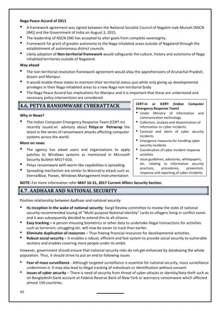 40
Naga Peace Accord of 2015
 A framework agreement was signed between the National Socialist Council of Nagalim-Isak-Muivah [NSCN
(IM)] and the Government of India on August 3, 2015.
 The leadership of NSCN (IM) has accepted to alter goals from complete sovereignty.
 Framework for grant of greater autonomy to the Naga inhabited areas outside of Nagaland through the
establishment of autonomous district councils.
 Likely adoption of Non-territorial framework would safeguards the culture, history and autonomy of Naga
inhabited territories outside of Nagaland.
Way ahead
 The non-territorial resolution framework agreement would allay the apprehensions of Arunachal Pradesh,
Assam and Manipur.
 It would enable these states to maintain their territorial status quo while only giving up developmental
privileges in their Naga-inhabited areas to a new Naga non-territorial body.
 The Naga Peace Accord has implications for Manipur and it is important that these are understood and
necessary policy interventions are considered.
4.6. PETYA RANSOMWARE CYBERATTACK
Why in News?
 The Indian Computer Emergency Response Team (CERT-In)
recently issued an advisory about Petya or Petrwrap the
latest in the series of ransomware attacks affecting computer
systems across the world.
More on news
 The agency has asked users and organizations to apply
patches to Windows systems as mentioned in Microsoft
Security Bulletin MS17-010.
 Petya ransomware with worm-like capabilities is spreading.

EternalBlue, Psexec, Windows Management Instrumentation
NOTE: For more information refer MAY 16-31, 2017 Current Affairs Security Section.
4.7. AADHAAR AND NATIONAL SECURITY
Positive relationship between Aadhaar and national security
 Its inception in the wake of national security: Kargil Review committee to review the state of national
security recommended issuing of “Multi-purpose National Identity” cards to villagers living in conflict zones
and it was subsequently decided to extend this to all citizens.
 Easy tracking – A person misusing biometrics or other data to undertake illegal transactions for activities
such as terrorism, smuggling etc. will now be easier to track than earlier.
 Eliminate duplication of resources – Thus freeing financial resources for developmental activities.
 Robust social security – It enables a robust, efficient and fast system to provide social security to vulnerable
sections and enables covering more people under its ambit.
However, government should ensure that national security risks do not get enhanced by databasing the whole
population. Thus, it should strive to put an end to following issues
 Fear of mass surveillance - Although targeted surveillance is essential for national security, mass surveillance
undermines it. It may also lead to illegal tracking of individuals or identification without consent
 Issues of cyber security – There is need of security from threat of cyber-attacks or identity/data theft such as
on Bangladeshi bank account at Federal Reserve Bank of New York or wannacry ransomware which affected
almost 150 countries.
CERT-In or ICERT (Indian Computer
Emergency Response Team)
 Under Ministry of Information and
communication technology.
 Collection, analysis and dissemination of
information on cyber incidents
 Forecast and alerts of cyber security
incidents
 Emergency measures for handling cyber
security incidents
 Coordination of cyber incident response
activities
 Issue guidelines, advisories, whitepapers,
etc. relating to information security
practices, procedures, prevention,
response and reporting of cyber incidents.
Spreading mechanism are similar to WannaCry attack such as
 