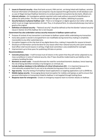 41
 Issues in Financial security – Now that bank account, PAN card etc. are being linked with Aadhaar, sensitive
financial information of individuals and companies may be exposed through breaches of UID database such
as case of illegal storing of Aadhaar biometrics to conduct payment transactions by Axis bank, eMudra etc.
 Internal collusion – An investigative website reported cards made without any proof of identification or
address for petty bribes. This lets an illegal immigrant also get an Aadhar, defeating its purpose.
 Security features in physical Aadhaar card – There is no hologram or digital signature but rather a QR code,
which is just an image representation of a text. Thus, in its physical form, its coloured photocopy may look as
good as the original.
 Definition of national security – “National security” should be defined so that the blanket ‘national security’
clause in Section 32 of the Aadhaar Act is not misused.
Government has also undertaken various security measures in Aadhaar system such as:
 Purpose of context of any transaction is not known to Aadhaar system while undertaking any transaction.
 Every data packet is stored in encrypted form non-modifiable during transit thus making it completely
inaccessible to any other system/persons.
 Encryption happens at the chip level of any digital device thus, making it impossible for anyone to breach.
 Disclosure of information cannot be done for any reason other than national security and a joint secretary-
level officer shall record reasons in writing. A high-level committee is also established for oversight.
 Imprisonment up to three years for publishing UID data on portals.
Recommendations
 Concrete privacy laws – It will increase trust of citizens in the system that they will not be subjected to any
mass surveillance in name of national security. Also IT laws should be modernised to put liability on the
company handling the data
 Biometric to smart cards – It would eliminate the need for centralized biometric database, hence lowering
the risk of being identified remotely or by foreigners or criminals etc.
 Include Aadhaar database in the definition of critical infrastructure (CI) – it is important because it is
 App-security - Security testing of all Aadhaar based applications as targeting applications such as BHIM etc.
 Mobile-laptop security - Encouraging device level encryption for mobiles and laptops as well to ensure that
personal information or transactions linked to Aadhaar is not targeted through hacking these
 Response team for emergencies - Create an emergency response team to monitor attacks on Aadhaar.
internationally accepted that CIs are not to be attacked during peace time or armed conflict.
 