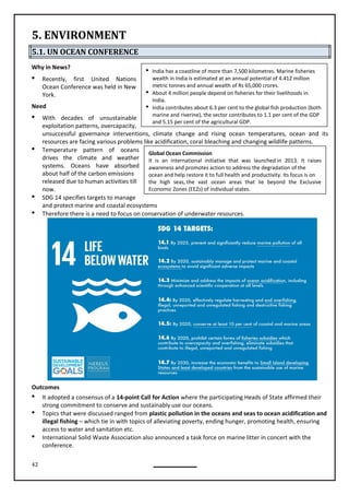 42
 India has a coastline of more than 7,500 kilometres. Marine fisheries
wealth in India is estimated at an annual potential of 4.412 million
metric tonnes and annual wealth of Rs 65,000 crores.
 About 4 million people depend on fisheries for their livelihoods in
India.
 India contributes about 6.3 per cent to the global fish production (both
marine and riverine), the sector contributes to 1.1 per cent of the GDP
and 5.15 per cent of the agricultural GDP.
Global Ocean Commission
It is an international initiative that was launched in 2013. It raises
awareness and promotes action to address the degradation of the
ocean and help restore it to full health and productivity. Its focus is on
the high seas, the vast ocean areas that lie beyond the Exclusive
Economic Zones (EEZs) of individual states.
5. ENVIRONMENT
5.1. UN OCEAN CONFERENCE
Why in News?
 Recently, first United Nations
Ocean Conference was held in New
York.
Need
 With decades of unsustainable
exploitation patterns, overcapacity,
unsuccessful governance interventions, climate change and rising ocean ocean and its
resources are facing various problems like acidification, coral bleaching and changing wildlife patterns.
 Temperature pattern of oceans
drives the climate and weather
systems. Oceans have absorbed
about half of the carbon emissions
released due to human activities till
now.
 SDG 14 specifies targets to manage
and protect marine and coastal ecosystems
 Therefore there is a need to focus on conservation of underwater resources.
Outcomes
 It adopted a consensus of a 14-point Call for Action where the participating Heads of State affirmed their
strong commitment to conserve and sustainably use our oceans.
 Topics that were discussed ranged from plastic pollution in the oceans and seas to ocean acidification and
illegal fishing – which tie in with topics of alleviating poverty, ending hunger, promoting health, ensuring
access to water and sanitation etc.
 International Solid Waste Association also announced a task force on marine litter in concert with the
conference.
temperatures,
 