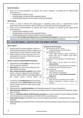 43
Recommendation
 Some of the recommendations to improve the oceanic ecosystem as decided by the Global Ocean
Commission are:
o Ending harmful subsidies in seas.
o Checking illegal, unreported and unregulated fishing.
o Establishing binding international safety standards and liability.
Way forward
 There is a need to address the existing gaps in regulation, policy areas, or implementation where
governments so far have shown a deficit to deliver on sustainable fish stocks and healthy oceans.
 Some of the recommendations to improve the oceanic ecosystem as decided by the Global Ocean
Commission are:
o Ending harmful subsidies in seas.
o Checking illegal, unreported and unregulated fishing.
o Establishing binding international safety standards and liability.
 Meanwhile The UN High Level Political Forum on Sustainable Development, scheduled to meet in July 2017,
will discuss the implementation of SDG 14 and evaluate outcomes of Ocean Conference.
5.2. NCR BECOMING A DEATH TRAP FOR BIRDS: REPORT
Why in News?
 Recently Amity University released a report for
declining the population of Birds in migratory and
endemic birds in south Haryana’s Aravalli range.
 Report cited the survival rate as low as 5%. It is
speculated that more than 70% of birds around
this area have vanished.
Various reasons for Declining Birds Population
 Degraded level of air quality and water sources
such as wetlands and ponds.
 Noise levels near urban areas of Manesar and
other industrial locations.
 Non- ionized microwave radiations from mobile
towers. Long-term exposure to low level Radio
frequency radiation (RFR) has damaging effects on
the nervous system, immune system and
 Combustion of unleaded petrol which produces
compounds such as methyl nitrite which is highly
toxic for insects that form a major part of young
sparrow's diet.
 Widespread use of garden pesticides, vanishing open grasslands, rising air temperature.
 Bird-unfriendly architecture such as excess use of glass, paints and declining trend of making birds nesting
place in houses.
 There is a declining tradition of offering water and grains to animals and birds. Hospitals dedicated to birds
and wild animals are a unique feature in the NCR and its surrounding areas.
 Crop residue burning around Delhi in the summer and beginning of winter is a potential threat to avian
livelihood.
 Lack of surveys to understand the lives of birds better and the link between natural resources, human beings
and birds.
Initiatives for Birds Protection
 World Sparrow day (20
th
march)
 To generate awareness for protection.
 Indian Wildlife Act 1972
 Provide legal protection against poaching to
various birds such as Peacock, great Indian
buster, sparrow etc.
 Environment ministry guidelines for Mobile towers
radiation.
 New towers must not obstruct the path of
migratory birds.
 Consultation of Forest department is mandatory
for tower near the forest and zoo areas.
 Bonn convention
 Intergovernmental treaty
 India is signatory to convention
 Under the aegis of United Nation Environment
Programme.
 IUCN red data list
 Shows the list of conservation status of Birds
 BirdLife International maintain assessor of
inventory.
 