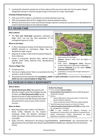 45
 Located with industries spread over on three sides and the sea at one side, the city has spoon-shaped
topography leaving no scope for people escape in the event of a major catastrophe.
Critically Polluted Cluster tag
 CEPI score of 70 or above is considered as critically polluted cluster tag.
 CEPI score between 60 and 70 is categorised as severely polluted industry.
 Ministry of Environment, Forest and Climate Change imposed a temporary moratorium on development of
certain industrial project on the industrial region.
5.5. NILGIRI TAHR
Why in News?
 The first ever State-wide population estimation of
Nilgiri tahrs, has put the total population of the
endangered species at 1,420,
More on the News
 In 2013, Standing Committee of the National Board for
Wildlife planned to reintroduce Nilgiri thar into
Mudanthurai tiger reserve.
 Majority of number is 664 at the Eravikulam National
Park in Munnar.
 Found in Eravikulam National Park, Adimali forest
(Idukki), Silant Valley National Park, Mundanthurai
Tiger Reserve.
Threat to Nilgiri Thar
 Temple tourism.
 The meat is highly priced. There is no protection for the
animals in several habitats.
 Grasslands have been planted with eucalyptus, wattle and pine cultivation and plantations, including tea,
which are not a natural habitat of Nilgiri thar.
5.6. INCREASE IN INDIA’S BIODIVERSITY
Why in News?
 Animal Discoveries 2016, New Species and
Records, brought out by the Zoological Survey
of India, and Plant Discoveries 2016, by the
Botanical Survey of India reported that 313
species of animal and 186 of plants have been
discovered from various areas of the country
last year.
More on News
 Most discoveries were made in the Western
Ghats (17%), followed by the Eastern
Himalayas (15%), the Western Himalayas
(13%), the Eastern Ghats (12%) and the west
coast (8%)
 Apart from this Manoharan’s Burrowing Frog (FEJERVARYA MANOHARANI) was discovered from the
Agasthyamala hills and Kadar Burrowing Frog (FEJERVARYA KADAR) was collected from the Vazhachal
forests.
Nilgiri Thar
 State animal of Tamil Nadu.
 Endemic: Western Ghats from the Nilgiris to
Kanyakumari.
 IUCN status: Endangered status (because
number fewer than 2,500 mature individuals).
 Protected (Schedule I) by the Indian Wildlife
(Protection) Act of 1972.
 Confined to a narrow belt of higher elevation of
Shola Forest.
Biodiversity Hotspot
 Term coined by Norman Myers
 Conservational International (American NGO) designates
biodiversity hotspot.
 Criteria
 Least 1,500 species of vascular plants (> 0.5% of the
world’s total) as endemics.
 It has to have lost at least 70% of its original habitat.
 Total 36 biodiversity hotspots on Earth (4 in India)
 Critical Ecosystem Partnership Fund (CEPF) provides fund
for management of hotspot.
 CEPF is joint initiative of l'Agence Française de
Development, Conservation International, European Union,
Global Environment Facility, Government of Japan,
MacArthur Foundation and World Bank.
 