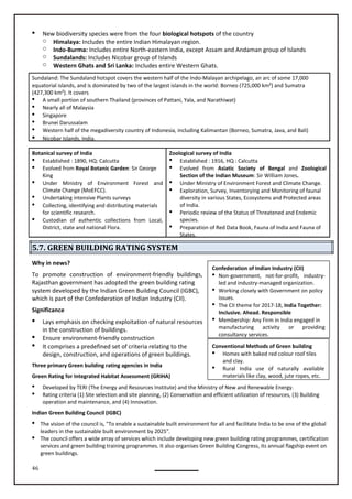46
Conventional Methods of Green building
 Homes with baked red colour roof tiles
and clay.
 Rural India use of naturally available
materials like clay, wood, jute ropes, etc.
 New biodiversity species were from the four biological hotspots of the country
o Himalaya: Includes the entire Indian Himalayan region.
o Indo-Burma: Includes entire North-eastern India, except Assam and Andaman group of Islands
o Sundalands: Includes Nicobar group of Islands
o Western Ghats and Sri Lanka: Includes entire Western Ghats.
Sundaland: The Sundaland hotspot covers the western half of the Indo-Malayan archipelago, an arc of some 17,000
equatorial islands, and is dominated by two of the largest islands in the world: Borneo (725,000 km²) and Sumatra
(427,300 km²). It covers
 A small portion of southern Thailand (provinces of Pattani, Yala, and Narathiwat)
 Nearly all of Malaysia
 Singapore
 Brunei Darussalam
 Western half of the megadiversity country of Indonesia, including Kalimantan (Borneo, Sumatra, Java, and Bali)
 Nicobar Islands, India.
Botanical survey of India
 Established : 1890, HQ: Calcutta
 Evolved from Royal Botanic Garden: Sir George
King
 Under Ministry of Environment Forest and
Climate Change (MoEFCC).
 Undertaking intensive Plants surveys
 Collecting, identifying and distributing materials
for scientific research.
 Custodian of authentic collections from Local,
District, state and national Flora.
Zoological survey of India
 Established : 1916, HQ : Calcutta
 Evolved from Asiatic Society of Bengal and Zoological
Section of the Indian Museum: Sir William Jones.
 Under Ministry of Environment Forest and Climate Change.
 Exploration, Survey, Inventorying and Monitoring of faunal
diversity in various States, Ecosystems and Protected areas
of India.
 Periodic review of the Status of Threatened and Endemic
species.
 Preparation of Red Data Book, Fauna of India and Fauna of
States.
5.7. GREEN BUILDING RATING SYSTEM
Why in news?
To promote construction of environment-friendly buildings,
Rajasthan government has adopted the green building rating
system developed by the Indian Green Building Council (IGBC),
which is part of the Confederation of Indian Industry (CII).
Significance
 Lays emphasis on checking exploitation of natural resources
in the construction of buildings.
 Ensure environment-friendly construction
 It comprises a predefined set of criteria relating to the
design, construction, and operations of green buildings.
Three primary Green building rating agencies in India
Green Rating for Integrated Habitat Assessment (GRIHA)
 Developed by TERI (The Energy and Resources Institute) and the Ministry of New and Renewable Energy.
 Rating criteria (1) Site selection and site planning, (2) Conservation and efficient utilization of resources, (3) Building
operation and maintenance, and (4) Innovation.
Indian Green Building Council (IGBC)
 The vision of the council is, "To enable a sustainable built environment for all and facilitate India to be one of the global
leaders in the sustainable built environment by 2025".
 The council offers a wide array of services which include developing new green building rating programmes, certification
services and green building training programmes. It also organises Green Building Congress, its annual flagship event on
green buildings.
Confederation of Indian Industry (CII)
 Non-government, not-for-profit, industry-
led and industry-managed organization.
 Working closely with Government on policy
issues.
 The CII theme for 2017-18, India Together:
Inclusive. Ahead. Responsible
 Membership: Any Firm in India engaged in
manufacturing activity or providing
consultancy services.
 