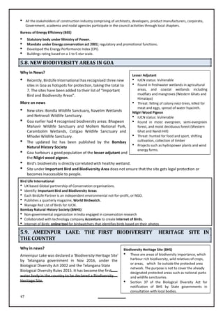 47
Biodiversity Heritage Site (BHS)
 These are areas of biodiversity importance, which
harbour rich biodiversity, wild relatives of crops,
or areas, which lie outside the protected area
network. The purpose is not to cover the already
designated protected areas such as national parks
and wildlife sanctuaries.
 Section 37 of the Biological Diversity Act for
notification of BHS by State governments in
consultation with local bodies.
 All the stakeholders of construction industry comprising of architects, developers, product manufacturers, corporate,
Government, academia and nodal agencies participate in the council activities through local chapters.
Bureau of Energy Efficiency (BEE)
 Statutory body under Ministry of Power.
 Mandate under Energy conservation act 2001; regulatory and promotional functions.
 Developed the Energy Performance Index (EPI).
 Buildings rating based on a 1 to 5 star scale.
5.8. NEW BIODIVERSITY AREAS IN GOA
Why in News?
 Recently, BirdLife International has recognised three new
sites in Goa as hotspots for protection, taking the total to
7. The sites have been added to their list of “Important
Bird and Biodiversity Areas”.
More on news
 New sites: Bondla Wildlife Sanctuary, Navelim Wetlands
and Netravali Wildlife Sanctuary.
 Goa earlier had 4 recognised biodiversity areas: Bhagwan
Mahavir Wildlife Sanctuary and Mollem National Park,
Carambolim Wetlands, Cotigao Wildlife Sanctuary and
Mhadei Wildlife Sanctuary.
 The updated list has been published by the Bombay
Natural History Society
 Goa harbours a good population of the lesser adjutant and
the Nilgiri wood pigeon.
 Bird’s biodiversity is directly correlated with healthy wetland.
 Site under Important Bird and Biodiversity Area does not ensure that the site gets legal protection or
becomes inaccessible to people.
Bird Life International
 UK based Global partnership of Conservation organisations.
 Identify: Important Bird and Biodiversity Areas
 Each BirdLife Partner is an independent environmental not-for-profit, or NGO.
 Publishes a quarterly magazine, World Birdwatch.
 Manage Red List of Birds for IUCN.
Bombay Natural History Society (BNHS)

 Collaborated with technology company Accenture to create Internet of Birds.
 Internet of Birds: online tool for birdwatchers that identifies birds based on their photos
5.9. AMEENPUR LAKE: THE FIRST BIODIVERSITY HERITAGE SITE IN
THE COUNTRY
Why in news?
Ameenpur Lake was declared a 'Biodiversity Heritage Site'
by Telangana government in Nov 2016, under the
Biological Diversity Act 2002 and the Telangana State
Biological Diversity Rules 2015. It has become the first
water body in the country to be declared a Biodiversity
Heritage Site.
Lesser Adjutant
 IUCN status: Vulnerable
 Found in freshwater wetlands in agricultural
areas, and coastal wetlands including
mudflats and mangroves (Western Ghats and
Himalaya)
 Threat: felling of colony nest-trees, killed for
meat and eggs, spread of water hyacinth.
Nilgiri Wood Pigeon
 IUCN status: Vulnerable
 Found in moist evergreen, semi-evergreen
forest, and moist deciduous forest (Western
Ghat and Nandi Hill)
 Threat: hunted for food and sport, shifting
cultivation, collection of timber
 Projects such as hydropower plants and wind
energy farms.
Non-governmental organization in India engaged in conservation research
 