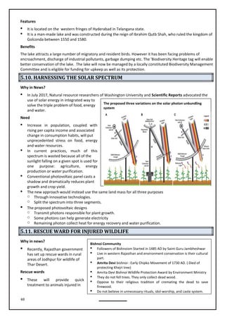48
Features
 It is located on the western fringes of Hyderabad in Telangana state.
 It is a man-made lake and was constructed during the reign of Ibrahim Qutb Shah, who ruled the kingdom of
Golconda between 1550 and 1580.
Benefits
The lake attracts a large number of migratory and resident birds. However it has been facing problems of
encroachment, discharge of industrial pollutants, garbage dumping etc. The 'Biodiversity Heritage tag will enable
better conservation of the lake. The lake will now be managed by a locally constituted Biodiversity Management
Committee and is eligible for funding for upkeep as well as its protection.
5.10. HARNESSING THE SOLAR SPECTRUM
Why in News?

use of solar energy in integrated way to
solve the triple problem of food, energy
and water.
Need
 Increase in population, coupled with
rising per capita income and associated
change in consumption habits, will put
unprecedented stress on food, energy
and water resources.
 In current practices, much of this
spectrum is wasted because all of the
sunlight falling on a given spot is used for
one purpose: agriculture, energy
production or water purification.
 Conventional photovoltaic panel casts a
shadow and dramatically reduces plant
growth and crop yield.
 The new approach would instead use the same land mass for all three purposes
o Through innovative technologies.
o Split the spectrum into three segments.

o Transmit photons responsible for plant growth.
o Some photons can help generate electricity
o Remaining photon collect heat for energy recovery and water purification.
5.11. RESCUE WARD FOR INJURED WILDLIFE
Why in news?
 Recently, Rajasthan government
has set up rescue wards in rural
areas of Jodhpur for wildlife of
Thar Desert.
Rescue wards
 These will provide quick
treatment to animals injured in
The proposed three variations on the solar photon unbundling
system
Bishnoi Community
 Followers of Bishnoism Started in 1485 AD by Saint Guru Jambheshwar
 Live in western Rajasthan and environment conservation is their cultural
part.
 Amrita Devi bishnoi : Early Chipko Movement of 1730 AD. ( Died of
protecting Khejri tree)
 Amrita Devi Bishnoi Wildlife Protection Award by Environment Ministry
 They do not fell trees. They only collect dead wood.
 Oppose to their religious tradition of cremating the dead to save
firewood.
 Do not believe in unnecessary rituals, idol-worship, and caste system.
The proposed photovoltaic designs
In July 2017, Natural resource researchers of Washington University and Scientific Reports advocated the
 