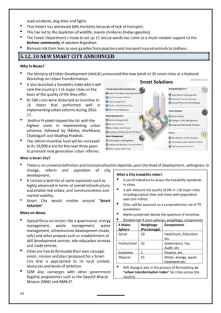 49
road accidents, dog bites and fights.
 Thar Desert has witnessed 60% mortality because of lack of transport.
 This has led to the depletion of wildlife, mainly chinkaras (Indian gazelles)
 The Forest Department’s move to set up 17 rescue wards has come as a much-needed support to the
Bishnoi community of western Rajasthan.
 Bishnois risk their lives to save gazelles from poachers and transport injured animals to Jodhpur.
5.12. 30 NEW SMART CITY ANNOUNCED
Why in News?

Workshop on Urban Transformation.
 It also launched a liveability index which will
rank the country’s 116 major cities on the
basis of the quality of life they offer.
 Rs 500 crore were disbursed as incentive to
16 states that performed well in
implementing urban reforms during 2016-
17.
 Andhra Pradesh topped the list with the
highest score in implementing urban
schemes, followed by Odisha, Jharkhand,
Chattisgarh and Madhya Pradesh.
 The reform incentive fund will be increased
to Rs 10,000 crore for the next three years
to promote next generation urban reforms.
What is Smart City?
 There is no universal definition and conceptualisation depends upon the level of development, willingness to
change, reform and aspiration of city
development.
 It contain a wish list of some aspiration such as
highly advanced in terms of overall infrastructure,
sustainable real estate, and communications and
market viability.
 Smart City would revolve around “Smart
Solution”.
More on News
 Special focus on sectors like e-governance, energy
management, waste management, water
management, infrastructure development (roads,
rails) and other projects such as establishment of
skill development centres, tele-education services
and trade centres.
 Cities are free to formulate their own concept,
vision, mission and plan (proposal) for a Smart
City that is appropriate to its local context,
resources and levels of ambition.
 SCM also converges with other government
flagship programmes such as the Swachh Bharat
Mission (SBM) and AMRUT.
What is City Liveability Index?
 A set of indicators to assess the liveability standards
in cities.
 It will measure the quality of life in 116 major cities
including capital cities and those with population
over one million.
 Cities will be assessed on a comprehensive set of 79
parameters
 Marks scored will decide the quantum of incentive.
 Divided into 4 main spheres, weightage, components
4 Mains
Sphere
Weightage
(Percentage)
Components
Social 20 Healthcare, Education
etc.
Institutional 30 Governance, Tax,
Audit, etc.
Economic 5 Finance, etc.
Physical 45 Water, energy, waste
treatment etc..
 NITI Aayog is also in the process of formulating an
“urban transformation index” for cities across the
country.
The Ministry of Urban Development (MoUD) announced the new batch of 30 smart cities at a National
 
