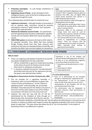5
UTs and its Administration
 Every UT is administered by the President
through an “Administrator” appointed by him.
 The “Administrator” of the UT has powers
similar to that of the Governor but he is just a
representative of the President and not the
constitutional head of the state.
 The administrator may be designated as
Lieutenant Governor, Chief Commissioner or
Administrator.
 The powers and functions of Administrator are
defined under Article 239 and 239AA of the
Constitution.
Puducherry is one of the smallest and
administratively challenging Union Territories
of India as it has administrative fragments
across three States of southern India
 Puducherry and Karaikal districts in Tamil
Nadu
 Mahe district in Kerela
 Yanam district in AP
FCRA
The Foreign Contribution (Regulation) Act was
enacted in 1976. It regulates all grants, gifts and
donations from NRIs. Also, all eligible NGOs
should receive donations from abroad in a
single designated bank account.
This act was amended in 2010 and brought out
following three main changes:
 FCRA registration would expire after 5 years,
and had to be renewed afresh, unlike earlier
where it was permanent.
 Restriction (50%) on the proportion of
foreign funds that could be used for
administrative expenses, thereby controlling
how a civil society spends its money.
 The new law shifts focus from only political
parties to “organisations of a political
nature”. There are concerns that this
enables government to target inconvenient
NGOs, especially those working on
governance accountability.
 Protecting sovereignty - to curb foreign interference in
domestic politics.
 Regulating misuse of funds - As per the Report of the
Intelligence Bureau, some of the terror funding was also
being done through this route.
Thus, following steps should be taken to resolve the issue
 Legitimate restrictions – Although freedom of association is
not an absolute right, restrictions should be precisely
articulated as criteria of “public interest” and “economic
interest” give state discretion
 National Accreditation council of India – An autonomous
and self-regulating body should be established to regulate
corrupt and unscrupulous NGOs that may be laundering
money.
 FCRA-PFMS system envisioned as far back as 2015 need to
be operated smoothly. Thus, NGOs that have received
foreign funding should have their bank accounts with
institutions that have core-banking facilities so that RBI, and
therefore the MHA, have real-time updates on transactions.
1.2. PUDUCHERRY GOVERNMENT DEMANDS MORE POWER
Why in news?
 There is an ongoing tussle between Puducherry LG and CM
over powers designated to the two authorities.
 CM has insisted that Lt. governor should work according
to the advice of council of ministers and she should
inform prior to visiting any constituency
 Lt. Governor said that she was the “real administrator”
and all files had to be sent for her approval as she had
the powers over administrative matters.
 This act provides for a Legislative Assembly in
Puducherry, with a Council of Ministers to govern the
“Union Territory of Pondicherry”. On the “Extent of
legislative power” of the Assembly, the act provides
the Union Territory with respect to any of the matters
enumerated in the State List or the Concurrent List”.
 However, the same Act says that the UT will be
administered by the President of India through an
Administrator (LG). And Section 44 of the Act, says the
Council of Ministers headed by a Chief Minister will “aid and advise the Administrator in the exercise of his
functions in relation to matters with respect to which the Legislative Assembly of the Union Territory has
power to make laws”. The same clause also allows the LG to “act in his discretion” in the matter of
lawmaking if there is any difference in opinion.
Ambiguities in Government of Union Territories Act, 1963
that MLAs “may make laws for the whole or any part of
 
