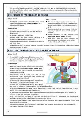 50
Heat Budget of Earth
 The key difference between AMRUT and SCM is that cities may take up the funds for core infrastructure
development for the full city under the AMRUT programme and choose areas for development under the
Smart City Mission.
5.13. MENACE TO FARMER BOON TO FOREST
Why in News?
 Tamil Nadu government has planned to allow Forest
Department personnel to cull the wild boar for a
limited period of time.
Issue Involved
 Ecologists warn that culling of wild boar will harm
biodiversity
 Wild boars: Scavenger in food chain
 Adverse effect on some animals because it is
important prey for carnivorous animals.
 Furrowing wild boars ensure germination of seeds in
the forest area.
 However Wild boars are among the most significant causes of losses that farmers face. They devour tapioca,
bananas, rice and oil seeds.
5.14. CLIMATE CHANGE: RAINFALL IN TROPICAL REGION
Why in News?
 A new NASA study has warned that the amount of
rainfall in the Earth’s tropical regions will significantly
increase as our planet continues to warm.
Issue Involved
 Rainfall is not just related to the clouds available to
make rain but also to Earth’s energy budget (Heat
Budget) incoming energy from the Sun compared to
outgoing heat energy.
 High-altitude tropical clouds trap heat in the
atmosphere. If there are fewer of these in future, the
tropical atmosphere will cool.

high clouds in response to surface warming.
 It would also increase tropical rainfall, which would
warm the air to balance the cooling from the high cloud shrinkage.
 When water evaporates into water vapour here on Earth’s surface and rises into the atmosphere, it carries
with it the heat energy that made it evaporate.
 In the cold upper atmosphere, when the water vapour condenses into liquid droplets or ice particles, it
releases its heat and warms the atmosphere.
 It puts the decrease in high tropical cloud cover in context as one result of a planet-wide shift in large-scale
air flows that is occurring as Earth’s surface temperature warms.
 These large-scale flows are called the atmospheric general circulation, and they include a wide zone of rising
air centred on the equator.
 Observations over the last 30 to 40 years have shown that this zone is narrowing as the climate warms,
causing the decrease in high clouds.
What is vermin?
 Any animal which poses a threat to human and
their livelihood especially farming, can be declared
Vermin under Schedule V of Wildlife Protection act
1972.
 States can send a list of wild animals to the Centre
requesting it to declare them vermin for selective
slaughter.
 Wildlife Protection Act 1972, empower every
State’s Chief Wildlife Warden for culling.
 Wild boars, nilgai and rhesus monkeys are
protected under Schedule II and III, but can be
hunted under specific conditions.
It appears that the atmosphere would create fewer
 