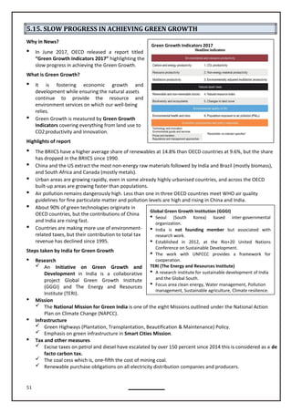 51
Global Green Growth Institution (GGGI)
 Seoul (South Korea) based inter-governmental
organization.
 India is not founding member but associated with
research work.
 Established in 2012, at the Rio+20 United Nations
Conference on Sustainable Development.
 The work with UNFCCC provides a framework for
cooperation.
TERI (The Energy and Resources Institute)
 A research institute for sustainable development of India
and the Global South.
 Focus area clean energy, Water management, Pollution
management, Sustainable agriculture, Climate resilience.
5.15. SLOW PROGRESS IN ACHIEVING GREEN GROWTH
Why in News?
 In June 2017, OECD released a report titled
“Green Growth Indicators 2017” highlighting the
slow progress in achieving the Green Growth.
What is Green Growth?
 It is fostering economic growth and
development while ensuring the natural assets
continue to provide the resource and
environment services on which our well-being
relies.
 Green Growth is measured by Green Growth
Indicators covering everything from land use to
CO2productivity and innovation.
Highlights of report
 The BRIICS have a higher average share of renewables at 14.8% than OECD countries at 9.6%, but the share
has dropped in the BRIICS since 1990.
 China and the US extract the most non-energy raw materials followed by India and Brazil (mostly biomass),
and South Africa and Canada (mostly metals).
 Urban areas are growing rapidly, even in some already highly urbanised countries, and across the OECD
built-up areas are growing faster than populations.
 Air pollution remains dangerously high. Less than one in three OECD countries meet WHO air quality
guidelines for fine particulate matter and pollution levels are high and rising in China and India.
 About 90% of green technologies originate in
OECD countries, but the contributions of China
and India are rising fast.
 Countries are making more use of environment-
related taxes, but their contribution to total tax
revenue has declined since 1995.
Steps taken by India for Green Growth
 Research
 An Initiative on Green Growth and
Development in India is a collaborative
project Global Green Growth Institute
(GGGI) and The Energy and Resources
Institute (TERI).
 Mission
 The National Mission for Green India is one of the eight Missions outlined under the National Action
Plan on Climate Change (NAPCC).
 Infrastructure
 Green Highways (Plantation, Transplantation, Beautification & Maintenance) Policy.
 Emphasis on green infrastructure in Smart Cities Mission.
 Tax and other measures
 Excise taxes on petrol and diesel have escalated by over 150 percent since 2014 this is considered as a de
facto carbon tax.
 The coal cess which is, one-fifth the cost of mining coal.
 Renewable purchase obligations on all electricity distribution companies and producers.
Green Growth Indicators 2017
 
