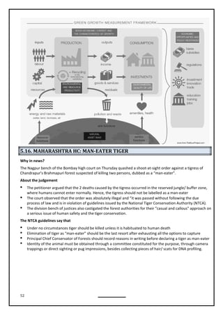 52
5.16. MAHARASHTRA HC: MAN-EATER TIGER
Why in news?
The Nagpur bench of the Bombay high court on Thursday quashed a shoot-at-sight order against a tigress of
Chandrapur’s Brahmapuri forest suspected of killing two persons, dubbed as a “man-eater”.
About the judgement
 The petitioner argued that the 2 deaths caused by the tigress occurred in the reserved jungle/ buffer zone,
where humans cannot enter normally. Hence, the tigress should not be labelled as a man-eater
 The court observed that the order was absolutely illegal and “it was passed without following the due
process of law and is in violation of guidelines issued by the National Tiger Conservation Authority (NTCA).
 The division bench of justices also castigated the forest authorities for their "casual and callous" approach on
a serious issue of human safety and the tiger conservation.
 Under no circumstances tiger should be killed unless it is habituated to human death
 Elimination of tiger as “man-eater” should be the last resort after exhausting all the options to capture
 Principal Chief Conservator of Forests should record reasons in writing before declaring a tiger as man-eater
 Identity of the animal must be obtained through a committee constituted for the purpose, through camera
trappings or direct sighting or pug impressions, besides collecting pieces of hair/ scats for DNA profiling.
The NTCA guidelines say that
 