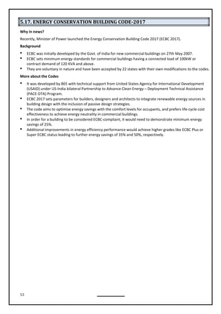 53
5.17. ENERGY CONSERVATION BUILDING CODE-2017
Why in news?
Recently, Minister of Power launched the Energy Conservation Building Code 2017 (ECBC 2017).
Background
 ECBC was initially developed by the Govt. of India for new commercial buildings on 27th May 2007.
 ECBC sets minimum energy standards for commercial buildings having a connected load of 100kW or
contract demand of 120 KVA and above.
 They are voluntary in nature and have been accepted by 22 states with their own modifications to the codes.
More about the Codes
 It was developed by BEE with technical support from United States Agency for International Development
(USAID) under US-India bilateral Partnership to Advance Clean Energy – Deployment Technical Assistance
(PACE-DTA) Program.
 ECBC 2017 sets parameters for builders, designers and architects to integrate renewable energy sources in
building design with the inclusion of passive design strategies.
 The code aims to optimise energy savings with the comfort levels for occupants, and prefers life-cycle cost
effectiveness to achieve energy neutrality in commercial buildings.
 In order for a building to be considered ECBC-compliant, it would need to demonstrate minimum energy
savings of 25%.
 Additional improvements in energy efficiency performance would achieve higher grades like ECBC Plus or
Super ECBC status leading to further energy savings of 35% and 50%, respectively.
 