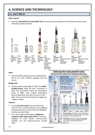 54
6. SCIENCE AND TECHNOLOGY
6.1. GSLV MK III
Why in News?
 Recently, GSLV MK III D1 rocket (GSAT 19) was launched successfully from Satish Dhawan Space Centre,
Sriharikota, Andhra Pradesh.
Need
 Currently ISRO’s geosynchronous satellite (GSLV
MK II) can carry satellites weighing only two
tonnes.
Background
 The first experimental flight of LVM3, the LVM3-
X/CARE mission lifted off from Sriharikota in
2014 and successfully tested the atmospheric
phase of flight. Crew module Atmospheric
Reentry Experiment was also carried out in this
flight. This was the first testing of the indigenous
cryogenic engine.
Features
 It is the heaviest rocket to be launched from
India till now. It can lift payloads of up to 4000 kg
to Geosynchronous Transfer Orbit and 10000 kg
into the Low Earth Orbit.
 It is a three stage vehicle with an indigenous
cryogenic upper stage engine (C25). It has been
designed to carry heavier communication
satellites into the Geosynchronous Transfer
Orbit.
 