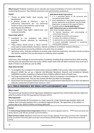 56
WHO (World Health Organization)
 It is a specialised agency of UN concerned with
international public health.
 It was established on 7 April 1948, headquartered in
Geneva, Switzerland. Its predecessor was the Health
Organization, an agency of the League of Nations.
 The WHO publishes World Health Report.
WHO “Global action plan on antimicrobial resistance”
2015: it has 5 strategic objectives:
 To improve awareness and understanding of
antimicrobial resistance.
 To strengthen surveillance and research.
 To reduce the incidence of infection.
 To optimize the use of antimicrobial medicines.
 To ensure sustainable investment in countering
antimicrobial resistance.
Why it occurs? Antibiotic resistance occurs naturally, but misuse of antibiotics in humans and animals is
accelerating the process. Poor infection prevention and control further accelerate it.
Impact
 Threats to global health, food security, and
development
 A growing number of infections – such as
pneumonia, tuberculosis etc– are becoming
harder to treat as the antibiotics used to treat
them become less effective.
 longer hospital stays, higher medical costs and
increased mortality.
How to deal with it?
 Individuals to use antibiotics only when
prescribed. Prevent infections by maintaining
hygiene.
 Policy makers should ensure a robust national
action plan to tackle antibiotic resistance, improve surveillance of antibiotic-resistant infections.
 Health professionals to prescribe antibiotics only when they are needed.
 Agriculture sector: Only give antibiotics to animals under veterinary supervision, Vaccinate animals to reduce
the need for antibiotics and use alternatives to antibiotics when available.
Situation in India
India faces a twin challenge of overconsumption of antibiotics breeding drug-resistant bacteria while ensuring
that the poor and vulnerable have easy access. WHO’s report states that anti-biotic resistance may cause rise in
death of Indians to 20 lakhs per year by 2050.
Steps taken by India
 To strengthen the surveillance of antimicrobial resistance (AMR) in the country, Indian Council of Medical
Research (ICMR) has set up a National Anti-Microbial Resistance Research and Surveillance Network
 The Drugs and Cosmetic Rule, 1945 were amended in 2013 to incorporate a new Schedule H1. These will be
sold on prescription only. They are also marked with Red Line (Red Line Campaign).
 Government has formulated a National Action Plan to combat Antimicrobial Resistance in 2017 and National
Policy for containment of antimicrobial resistance in 2011.
6.3. CHILD-FRIENDLY HIV DRUG GETS GOVERNMENT NOD
Why in news?
The Central Drugs Standard Control Organisation (CDSCO) has registered the child-friendly and heat-stable oral
pellet formulation of the HIV drug lopinavir/ritonavir (LPV/r).
Why important?
The lack of child-friendly HIV formulations is a major reason for a large treatment gap between adults and
children. Due to this gap paediatric HIV is considered neglected disease. The registration of the pellets is a
positive sign as the needs of children are being addressed.
Related
The Central Drugs Standard Control Organization (CDSCO) is the national regulatory body for Indian pharmaceuticals and
medical devices under Ministry of Health and Family Welfare.
Major functions include: Regulatory control over the import of drugs, approval of new drugs and clinical trials, meetings of
Drugs Consultative Committee (DCC) and Drugs Technical Advisory Board (DTAB), approval of certain licences as Central
Licence
(AMRRSN) to enable compilation of National Data of AMR at different levels of Health Care.
 