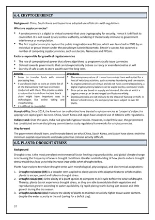 57
6.4. CRYPTOCURRENCY
Background: China, South Korea and Japan have adopted use of bitcoins with regulations.
What are cryptocurrencies?
 A cryptocurrency is a digital or virtual currency that uses cryptography for security. Hence it is difficult to
counterfeit. It is not issued by any central authority, rendering it theoretically immune to government
interference or manipulation.
 The first cryptocurrency to capture the public imagination was Bitcoin, which was launched in 2009 by an
individual or group known under the pseudonym Satoshi Nakamoto. Bitcoin's success has spawned a
number of competing cryptocurrencies, such as Litecoin, Namecoin and PPCoin.
Factors responsible for growth of cryptocurrencies
 The rise of computational power that allows algorithms to programmatically issue currencies
 Distrust towards governments that can idiosyncratically debase currency or even demonetise at will
 Scarcity of safe assets to store wealth over the long term.
Benefits Drawbacks
 Easier to transfer funds with minimal
processing fees.
 It uses block chain to store an online list of
all the transactions that have ever been
conducted with them. This provides a data
structure that is safe from hackers. block
chain might have important uses in
technologies like online voting and
crowdfunding.
 It is difficult to counterfeit
 The anonymous nature of transactions makes them well-suited for a
host of nefarious activities, such as money laundering and tax evasion.

digital cryptocurrency balance can be wiped out by a computer crash.
 Since prices are based on supply and demand, the rate at which a
cryptocurrency can be exchanged can fluctuate widely.
 Cryptocurrencies are not immune to the threat of hacking or theft. In
Bitcoin's short history, the company has been subject to over 40
thefts.
Acceptability: Since 2014, the American tax authorities have treated cryptocurrencies as ‘property’ subject to
appropriate capital gains tax rate. China, South Korea and Japan have adopted use of bitcoins with regulations.
Indian stand: Over the years, India had ignored cryptocurrencies. However, in April this year, the government
has constituted an inter-disciplinary committee to study regulatory frameworks for cryptocurrencies.
Way forward
The government should learn, and innovate based on what China, South Korea, and Japan have done: enshrine
minimum capital requirements and make potential criminal activity difficult.
6.5. PLANTS: DROUGHT STRESS
Background
Drought stress is the most prevalent environmental factor limiting crop productivity, and global climate change
is increasing the frequency of severe drought conditions. Greater understanding of how plants endure drought
stress would thus lead us to help increase crop yields when drought strikes.
Plants have evolved to endure drought stress with morphological, physiological, and biochemical adaptations:
1. Drought resistance (DR) is a broader term applied to plant species with adaptive features which enables
plants to escape, avoid and tolerate drought stress.
2. Drought escape (DE) is the ability of a plant species to complete its life cycle before the onset of drought.
Thereby, plants do not experience drought stress, as they are able to modulate their vegetative and
reproductive growth according to water availability. Eg rapid plant growth during wet season and little
growth during the dry season.
3. Drought avoidance (DA) involves the ability of plants to maintain relatively higher tissue water content,
despite the water scarcity in the soil (saving for a deficit day).
As cryptocurrencies are virtual and do not have a central repository, a
 