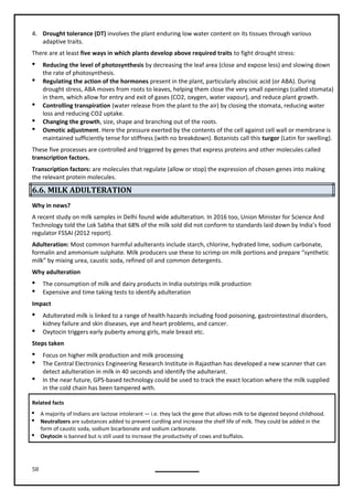 58
4. Drought tolerance (DT) involves the plant enduring low water content on its tissues through various
adaptive traits.
There are at least five ways in which plants develop above required traits to fight drought stress:
 Reducing the level of photosynthesis by decreasing the leaf area (close and expose less) and slowing down
the rate of photosynthesis.
 Regulating the action of the hormones present in the plant, particularly abscisic acid (or ABA). During
drought stress, ABA moves from roots to leaves, helping them close the very small openings (called stomata)
in them, which allow for entry and exit of gases (CO2, oxygen, water vapour), and reduce plant growth.
 Controlling transpiration (water release from the plant to the air) by closing the stomata, reducing water
loss and reducing CO2 uptake.
 Changing the growth, size, shape and branching out of the roots.
 Osmotic adjustment. Here the pressure exerted by the contents of the cell against cell wall or membrane is
maintained sufficiently tense for stiffness (with no breakdown). Botanists call this turgor (Latin for swelling).
These five processes are controlled and triggered by genes that express proteins and other molecules called
transcription factors.
Transcription factors: are molecules that regulate (allow or stop) the expression of chosen genes into making
the relevant protein molecules.
6.6. MILK ADULTERATION
Why in news?
A recent study on milk samples in Delhi found wide adulteration. In 2016 too, Union Minister for Science And
Technology told the Lok Sabha that 68% of the milk sold did not conform to standards laid down by India’s food
regulator FSSAI (2012 report).
Adulteration: Most common harmful adulterants include starch, chlorine, hydrated lime, sodium carbonate,
formalin and ammonium sulphate. Milk producers use these to scrimp on milk portions and prepare “synthetic
milk” by mixing urea, caustic soda, refined oil and common detergents.
Why adulteration
 The consumption of milk and dairy products in India outstrips milk production
 Expensive and time taking tests to identify adulteration
Impact
 Adulterated milk is linked to a range of health hazards including food poisoning, gastrointestinal disorders,
kidney failure and skin diseases, eye and heart problems, and cancer.
 Oxytocin triggers early puberty among girls, male breast etc.
Steps taken
 Focus on higher milk production and milk processing
 The Central Electronics Engineering Research Institute in Rajasthan has developed a new scanner that can
detect adulteration in milk in 40 seconds and identify the adulterant.
 In the near future, GPS-based technology could be used to track the exact location where the milk supplied
in the cold chain has been tampered with.
Related facts
 A majority of Indians are lactose intolerant — i.e. they lack the gene that allows milk to be digested beyond childhood.
 Neutralizers are substances added to prevent curdling and increase the shelf life of milk. They could be added in the
form of caustic soda, sodium bicarbonate and sodium carbonate.
 Oxytocin is banned but is still used to increase the productivity of cows and buffalos.
 