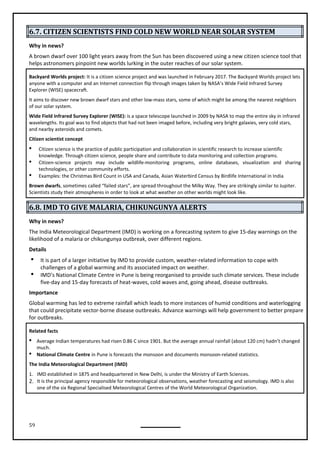 59
6.7. CITIZEN SCIENTISTS FIND COLD NEW WORLD NEAR SOLAR SYSTEM
Why in news?
A brown dwarf over 100 light years away from the Sun has been discovered using a new citizen science tool that
helps astronomers pinpoint new worlds lurking in the outer reaches of our solar system.
Backyard Worlds project: It is a citizen science project and was launched in February 2017. The Backyard Worlds project lets
anyone with a computer and an Internet connection flip through images taken by NASA’s Wide Field Infrared Survey
Explorer (WISE) spacecraft.
It aims to discover new brown dwarf stars and other low-mass stars, some of which might be among the nearest neighbors
of our solar system.
Wide Field Infrared Survey Explorer (WISE): is a space telescope launched in 2009 by NASA to map the entire sky in infrared
wavelengths. Its goal was to find objects that had not been imaged before, including very bright galaxies, very cold stars,
and nearby asteroids and comets.
Citizen scientist concept
 Citizen science is the practice of public participation and collaboration in scientific research to increase scientific
knowledge. Through citizen science, people share and contribute to data monitoring and collection programs.
 Citizen-science projects may include wildlife-monitoring programs, online databases, visualization and sharing
technologies, or other community efforts.
 Examples: the Christmas Bird Count in USA and Canada, Asian Waterbird Census by Birdlife International in India
Brown dwarfs, sometimes called “failed stars”, are spread throughout the Milky Way. They are strikingly similar to Jupiter.
Scientists study their atmospheres in order to look at what weather on other worlds might look like.
6.8. IMD TO GIVE MALARIA, CHIKUNGUNYA ALERTS
Why in news?
The India Meteorological Department (IMD) is working on a forecasting system to give 15-day warnings on the
likelihood of a malaria or chikungunya outbreak, over different regions.
Details
 It is part of a larger initiative by IMD to provide custom, weather-related information to cope with
challenges of a global warming and its associated impact on weather.
 IMD’s National Climate Centre in Pune is being reorganised to provide such climate services. These include
five-day and 15-day forecasts of heat-waves, cold waves and, going ahead, disease outbreaks.
Importance
Global warming has led to extreme rainfall which leads to more instances of humid conditions and waterlogging
that could precipitate vector-borne disease outbreaks. Advance warnings will help government to better prepare
for outbreaks.
Related facts
 Average Indian temperatures had risen 0.86 C since 1901. But the average annual rainfall (about 120 cm) hadn’t changed
much.
 National Climate Centre in Pune is forecasts the monsoon and documents monsoon-related statistics.
The India Meteorological Department (IMD)
1. IMD established in 1875 and headquartered in New Delhi, is under the Ministry of Earth Sciences.
2. It is the principal agency responsible for meteorological observations, weather forecasting and seismology. IMD is also
one of the six Regional Specialised Meteorological Centres of the World Meteorological Organization.
 
