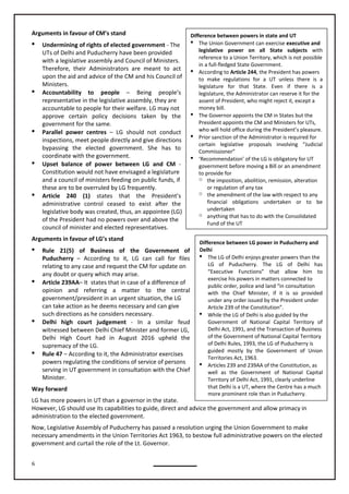 6
Difference between LG power in Puducherry and
Delhi
 The LG of Delhi enjoys greater powers than the
LG of Puducherry. The LG of Delhi has
“Executive Functions” that allow him to
exercise his powers in matters connected to
public order, police and land “in consultation
with the Chief Minister, if it is so provided
under any order issued by the President under
Article 239 of the Constitution”.
 While the LG of Delhi is also guided by the
Government of National Capital Territory of
Delhi Act, 1991, and the Transaction of Business
of the Government of National Capital Territory
of Delhi Rules, 1993, the LG of Puducherry is
guided mostly by the Government of Union
Territories Act, 1963.
 Articles 239 and 239AA of the Constitution, as
well as the Government of National Capital
Territory of Delhi Act, 1991, clearly underline
that Delhi is a UT, where the Centre has a much
more prominent role than in Puducherry.
Difference between powers in state and UT
 The Union Government can exercise executive and
legislative power on all State subjects with
reference to a Union Territory, which is not possible
in a full-fledged State Government.
 According to Article 244, the President has powers
to make regulations for a UT unless there is a
legislature for that State. Even if there is a
legislature, the Administrator can reserve it for the
assent of President, who might reject it, except a
money bill.
 The Governor appoints the CM in States but the
President appoints the CM and Ministers for UTs,
who will hold office during the President’s pleasure.
 Prior sanction of the Administrator is required for
certain legislative proposals involving “Judicial
Commissioner”
 ‘Recommendation’ of the LG is obligatory for UT
government before moving a Bill or an amendment
to provide for
o the imposition, abolition, remission, alteration
or regulation of any tax
o the amendment of the law with respect to any
financial obligations undertaken or to be
undertaken
o anything that has to do with the Consolidated
Fund of the UT
Arguments in favour of CM’s stand
 Undermining of rights of elected government - The
UTs of Delhi and Puducherry have been provided
with a legislative assembly and Council of Ministers.
Therefore, their Administrators are meant to act
upon the aid and advice of the CM and his Council of
Ministers.
 Accountability to people – Being people’s
representative in the legislative assembly, they are
accountable to people for their welfare. LG may not
approve certain policy decisions taken by the
government for the same.
 Parallel power centres – LG should not conduct
inspections, meet people directly and give directions
bypassing the elected government. She has to
coordinate with the government.
 Upset balance of power between LG and CM -
Constitution would not have envisaged a legislature
and a council of ministers feeding on public funds, if
these are to be overruled by LG frequently.
 Article 240 (1) states that the President’s
administrative control ceased to exist after the
legislative body was created, thus, an appointee (LG)
of the President had no powers over and above the
council of minister and elected representatives.
Arguments in favour of LG’s stand
 Rule 21(5) of Business of the Government of
Puducherry – According to it, LG can call for files
relating to any case and request the CM for update on
any doubt or query which may arise.
 Article 239AA– It states that in case of a difference of
opinion and referring a matter to the central
can take action as he deems necessary and can give
such directions as he considers necessary.
 Delhi high court judgement - In a similar feud
witnessed between Delhi Chief Minister and former LG,
Delhi High Court had in August 2016 upheld the
supremacy of the LG.
 Rule 47 – According to it, the Administrator exercises
powers regulating the conditions of service of persons
serving in UT government in consultation with the Chief
Minister.
Way forward
LG has more powers in UT than a governor in the state.
However, LG should use its capabilities to guide, direct and advice the government and allow primacy in
administration to the elected government.
Now, Legislative Assembly of Puducherry has passed a resolution urging the Union Government to make
necessary amendments in the Union Territories Act 1963, to bestow full administrative powers on the elected
government and curtail the role of the Lt. Governor.
government/president in an urgent situation, the LG
 