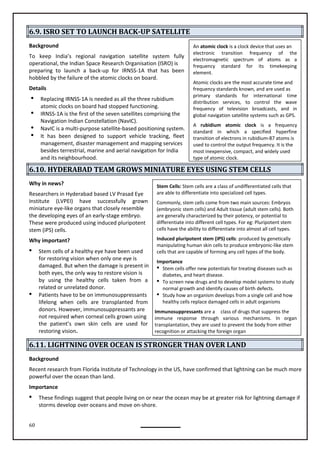 60
An atomic clock is a clock device that uses an
electronic transition frequency of the
electromagnetic spectrum of atoms as a
frequency standard for its timekeeping
element.
Atomic clocks are the most accurate time and
frequency standards known, and are used as
primary standards for international time
distribution services, to control the wave
frequency of television broadcasts, and in
global navigation satellite systems such as GPS.
A rubidium atomic clock is a frequency
standard in which a specified hyperfine
transition of electrons in rubidium-87 atoms is
used to control the output frequency. It is the
most inexpensive, compact, and widely used
type of atomic clock.
Stem Cells: Stem cells are a class of undifferentiated cells that
are able to differentiate into specialized cell types.
Commonly, stem cells come from two main sources: Embryos
(embryonic stem cells) and Adult tissue (adult stem cells). Both
are generally characterized by their potency, or potential to
differentiate into different cell types. For eg: Pluripotent stem
cells have the ability to differentiate into almost all cell types.
Induced pluripotent stem (iPS) cells: produced by genetically
manipulating human skin cells to produce embryonic-like stem
cells that are capable of forming any cell types of the body.
Importance
 Stem cells offer new potentials for treating diseases such as
diabetes, and heart disease.
 To screen new drugs and to develop model systems to study
normal growth and identify causes of birth defects.
 Study how an organism develops from a single cell and how
healthy cells replace damaged cells in adult organisms
Immunosuppressants are a class of drugs that suppress the
immune response through various mechanisms. In organ
transplantation, they are used to prevent the body from either
recognition or attacking the foreign organ
6.9. ISRO SET TO LAUNCH BACK-UP SATELLITE
Background
To keep India’s regional navigation satellite system fully
operational, the Indian Space Research Organisation (ISRO) is
preparing to launch a back-up for IRNSS-1A that has been
hobbled by the failure of the atomic clocks on board.
Details
 Replacing IRNSS-1A is needed as all the three rubidium
atomic clocks on board had stopped functioning.
 IRNSS-1A is the first of the seven satellites comprising the
Navigation Indian Constellation (NavIC).
 NavIC is a multi-purpose satellite-based positioning system.
 It has been designed to support vehicle tracking, fleet
management, disaster management and mapping services
besides terrestrial, marine and aerial navigation for India
and its neighbourhood.
6.10. HYDERABAD TEAM GROWS MINIATURE EYES USING STEM CELLS
Why in news?
Researchers in Hyderabad based LV Prasad Eye
Institute (LVPEI) have successfully grown
miniature eye-like organs that closely resemble
the developing eyes of an early-stage embryo.
These were produced using induced pluripotent
stem (iPS) cells.
Why important?
 Stem cells of a healthy eye have been used
for restoring vision when only one eye is
damaged. But when the damage is present in
both eyes, the only way to restore vision is
by using the healthy cells taken from a
 Patients have to be on immunosuppressants
lifelong when cells are transplanted from
donors. However, immunosuppressants are
not required when corneal cells grown using
the patient’s own skin cells are used for
restoring vision.
6.11. LIGHTNING OVER OCEAN IS STRONGER THAN OVER LAND
Background
Recent research from Florida Institute of Technology in the US, have confirmed that lightning can be much more
powerful over the ocean than land.
Importance
 These findings suggest that people living on or near the ocean may be at greater risk for lightning damage if
storms develop over oceans and move on-shore.
related or unrelated donor.
 