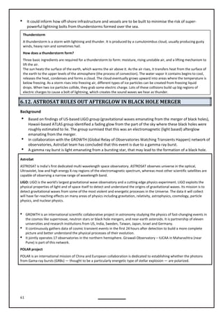 61
 It could inform how off-shore infrastructure and vessels are to be built to minimise the risk of super-
powerful lightning bolts from thunderstorms formed over the sea.
6.12. ASTROSAT RULES OUT AFTERGLOW IN BLACK HOLE MERGER
Background
 Based on findings of US-based LIGO group (gravitational waves emanating from the merger of black holes),
Hawaii-based ATLAS group identified a fading glow from the part of the sky where these black holes were
roughly estimated to lie. The group surmised that this was an electromagnetic (light based) afterglow
emanating from the merger.
 In collaboration with the GROWTH (Global Relay of Observatories Watching Transients Happen) network of
observatories, AstroSat team has concluded that this event is due to a gamma ray burst.
 A gamma ray burst is light emanating from a bursting star, that may lead to the formation of a black hole.
AstroSat
ASTROSAT is India’s first dedicated multi wavelength space observatory. ASTROSAT observes universe in the optical,
Ultraviolet, low and high energy X-ray regions of the electromagnetic spectrum, whereas most other scientific satellites are
LIGO: LIGO is the world's largest gravitational wave observatory and a cutting edge physics experiment. LIGO exploits the
physical properties of light and of space itself to detect and understand the origins of gravitational waves. Its mission is to
detect gravitational waves from some of the most violent and energetic processes in the Universe. The data it will collect
will have far-reaching effects on many areas of physics including gravitation, relativity, astrophysics, cosmology, particle
physics, and nuclear physics.
 GROWTH is an international scientific collaborative project in astronomy studying the physics of fast-changing events in
the cosmos like supernovae, neutron stars or black hole mergers, and near-earth asteroids. It is partnership of eleven
universities and research institutions from US, India, Sweden, Taiwan, Japan, Israel and Germany.
 It continuously gathers data of cosmic transient events in the first 24 hours after detection to build a more complete
picture and better understand the physical processes of their evolution.
 It jointly operates 17 observatories in the northern hemisphere. Girawali Observatory – IUCAA in Maharashtra (near
Pune) is part of this network.
POLAR project
POLAR is an international mission of China and European collaboration is dedicated to establishing whether the photons
from Gama-ray bursts (GRBs) — thought to be a particularly energetic type of stellar explosion — are polarized.
Thunderstorm
A thunderstorm is a storm with lightning and thunder. It is produced by a cumulonimbus cloud, usually producing gusty
winds, heavy rain and sometimes hail.
How does a thunderstorm form?
Three basic ingredients are required for a thunderstorm to form: moisture, rising unstable air, and a lifting mechanism to
lift the air.
The sun heats the surface of the earth, which warms the air above it. As the air rises, it transfers heat from the surface of
the earth to the upper levels of the atmosphere (the process of convection). The water vapor it contains begins to cool,
releases the heat, condenses and forms a cloud. The cloud eventually grows upward into areas where the temperature is
below freezing. As a storm rises into freezing air, different types of ice particles can be created from freezing liquid
drops. When two ice particles collide, they grab some electric charge. Lots of these collisions build up big regions of
electric charges to cause a bolt of lightning, which creates the sound waves we hear as thunder.
capable of observing a narrow range of wavelength band.
 